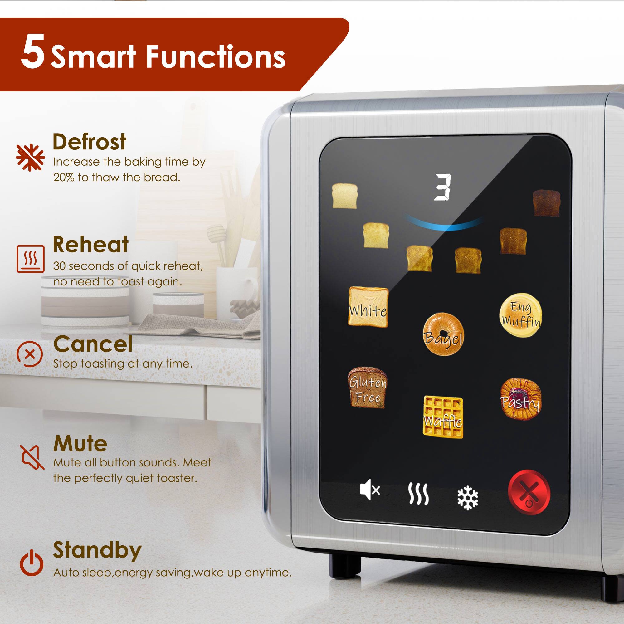 5 Smart Functions

- **Defrost**  
  Increase the baking time by 20% to thaw the bread.

- **Reheat**  
  30 seconds of quick reheat, no need to toast again.

- **Cancel**  
  Stop toasting at any time.

- **Mute**  
  Mute all button sounds. Meet the perfectly quiet toaster.

- **Standby**  
  Auto sleep, energy saving, wake up anytime.