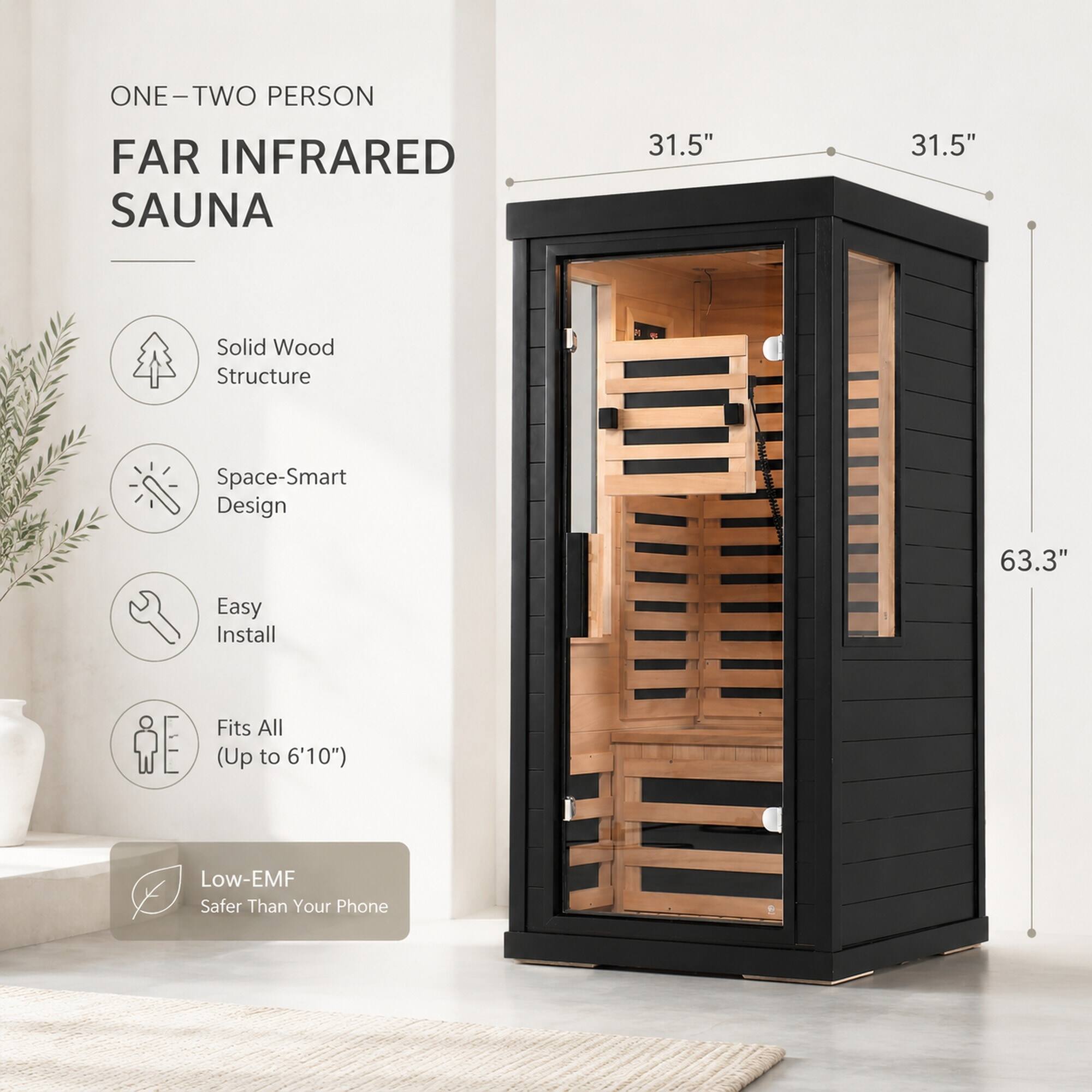 ONE-TWO PERSON  
FAR INFRARED SAUNA  
31.5"  
31.5"  
Solid Wood Structure  
Space-Smart Design  
63.3"  
Easy Install  
Fits All (Up to 6'10")  
Low-EMF Safer Than Your Phone