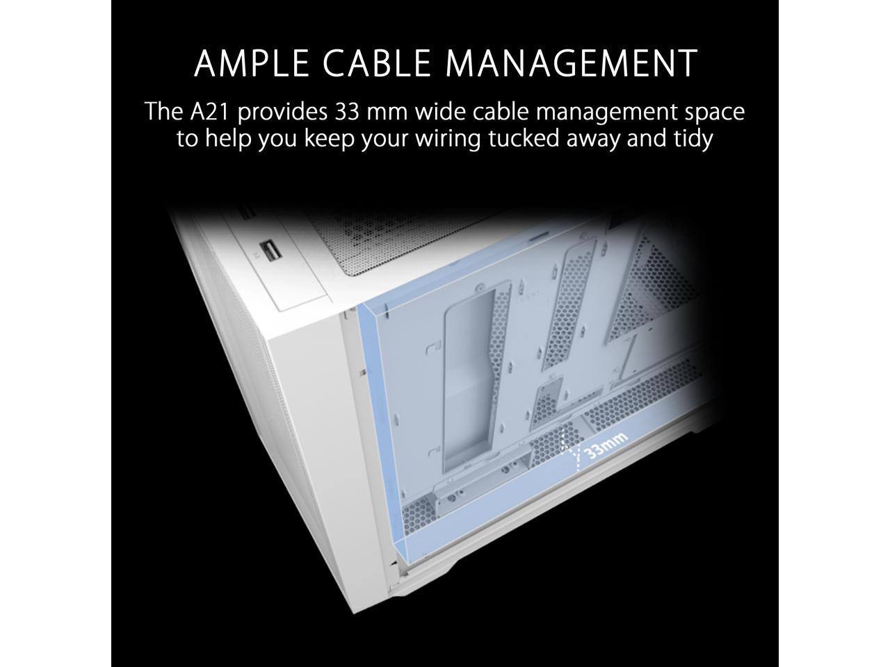 AMPLE CABLE MANAGEMENT  
The A21 provides 33 mm wide cable management space to help you keep your wiring tucked away and tidy