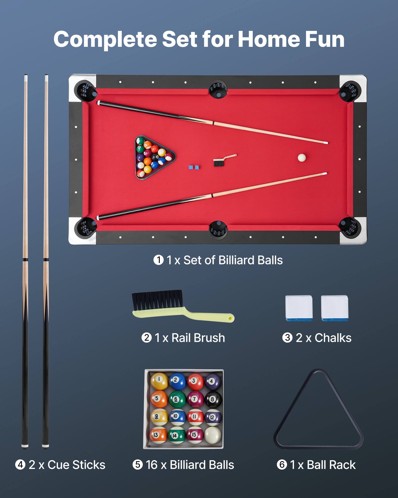 Complete Set for Home Fun

1. 1 x Set of Billiard Balls
2. 1 x Rail Brush
3. 2 x Chalks
4. 2 x Cue Sticks
5. 16 x Billiard Balls
6. 1 x Ball Rack