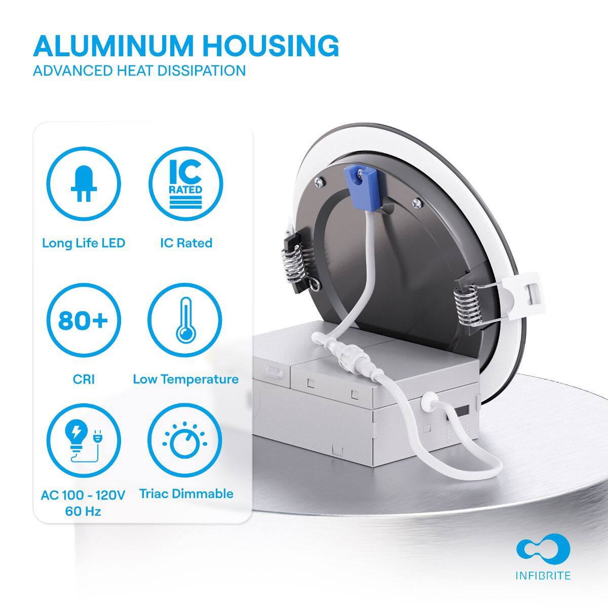 ALUMINUM HOUSING  
ADVANCED HEAT DISSIPATION  

- Long Life LED  
- IC Rated  
- 80+ CRI  
- Low Temperature  
- AC 100 - 120V  
- Triac Dimmable  
- 60 Hz  

INFIBRITE