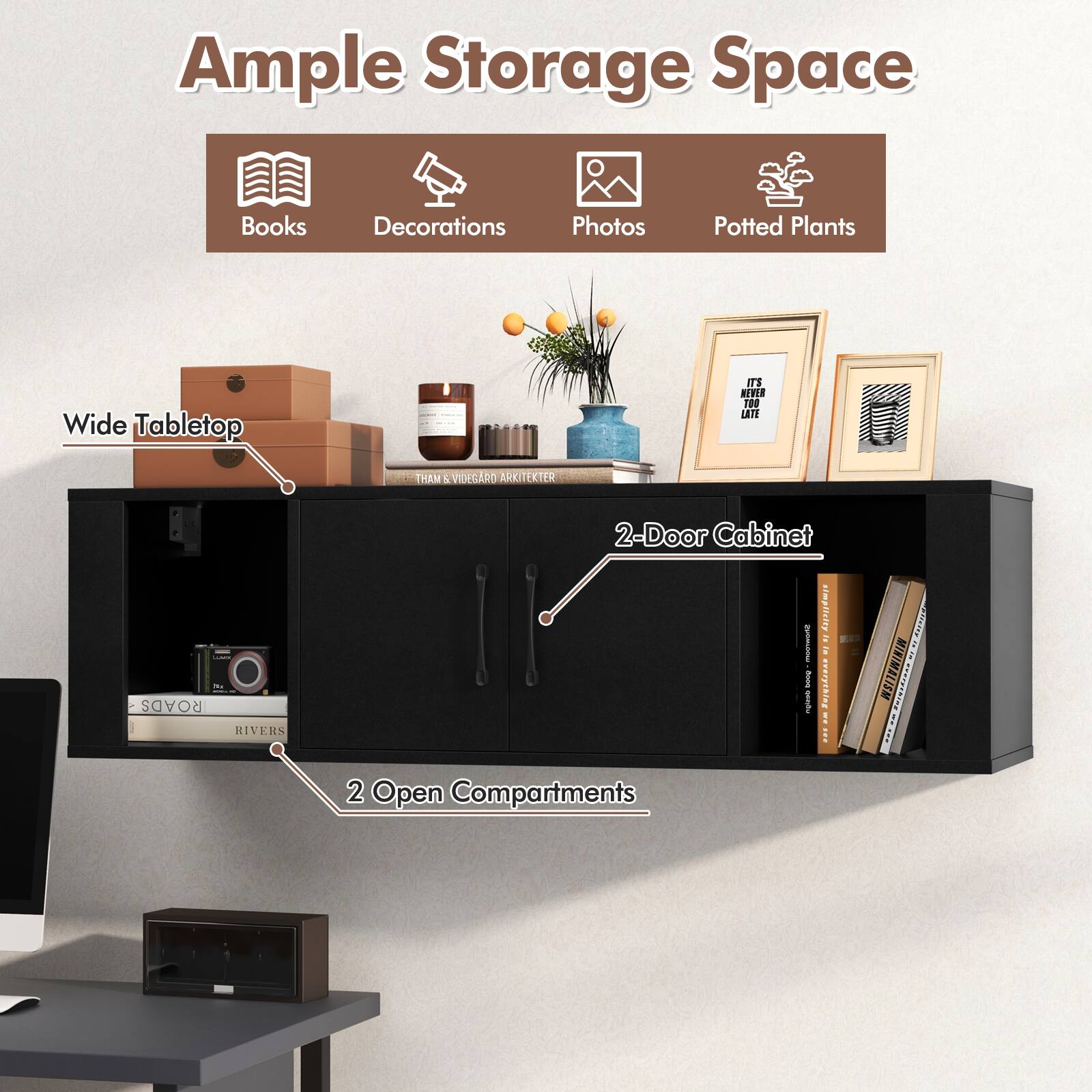 Ample Storage Space
Books
Decorations
Photos
Potted Plants
Wide Tabletop
2-Door Cabinet
2 Open Compartments