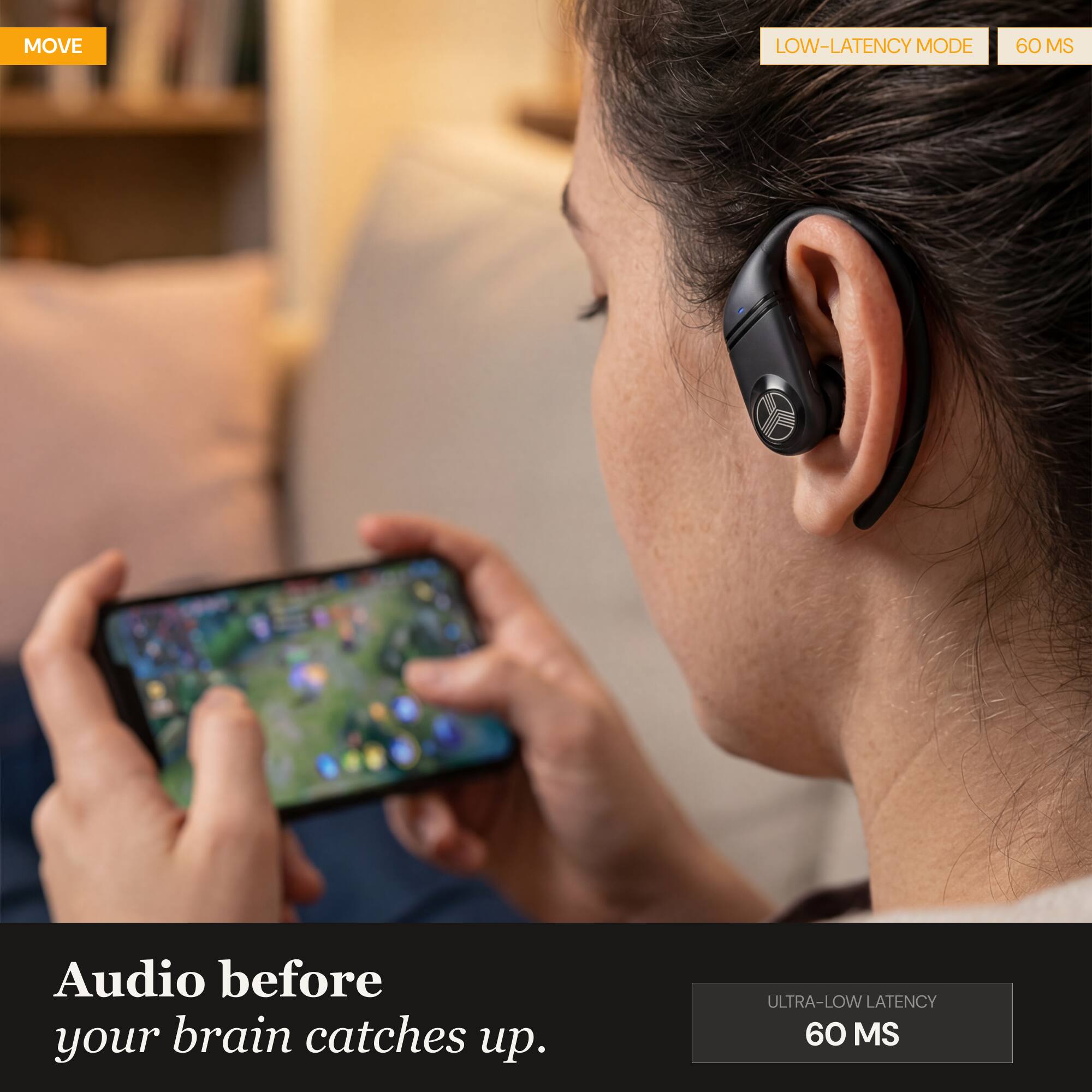 MOVE LOW-LATENCY MODE 60 MS Audio before your brain catches up. ULTRA-LOW LATENCY 60 MS