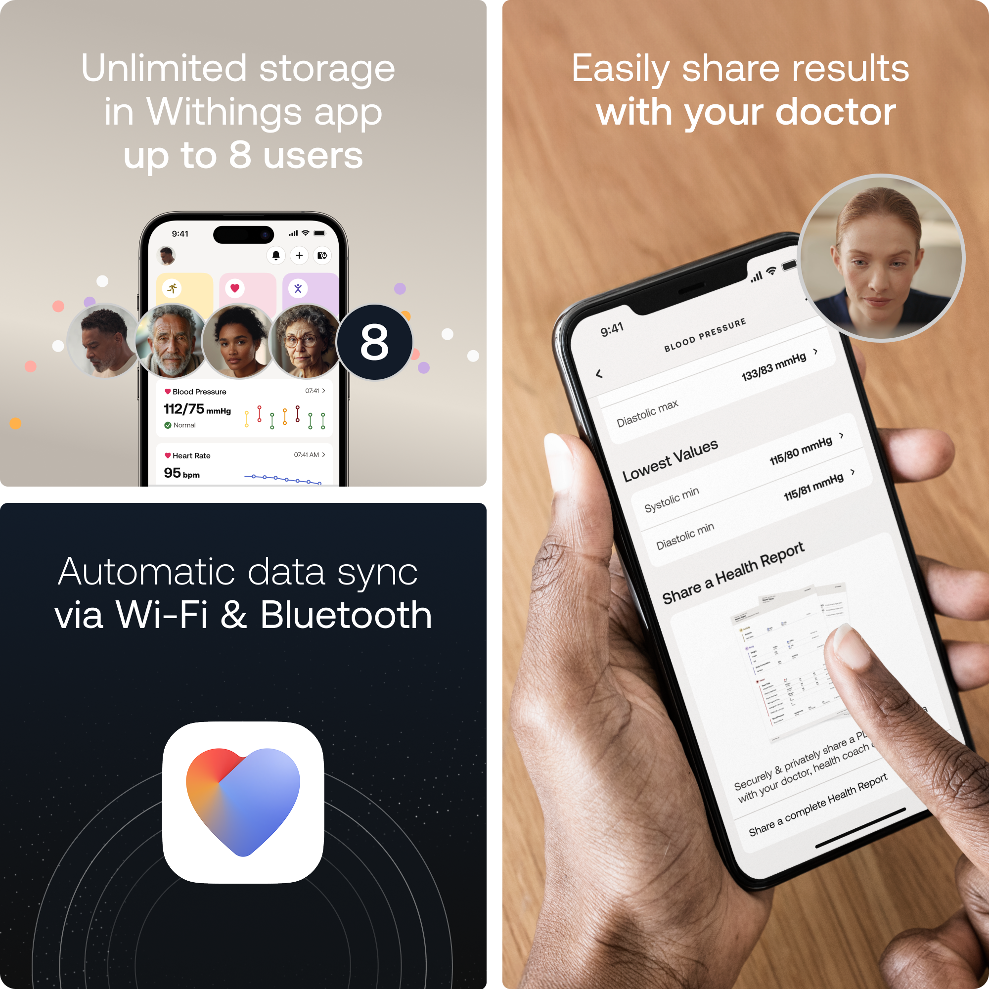 Unlimited storage in Withings app up to 8 users. Easily share results with your doctor. Automatic data sync via Wi-Fi & Bluetooth. 9:41 Pressure e - 112/75 mmHg. 9:41 Pwair Cote ahe AM - 95 - Automatic data sync via Wi-Fi & Bluetooth. 9:41 PRESEURE BLOOD mmHg 133/83 max. Diastolic Values mmHg 115/80. Lowest mmHg 115/81. Systolic min Diastolic Report a Health Share a PI share coach & privately with your doctor. Securely share a complete health report.
