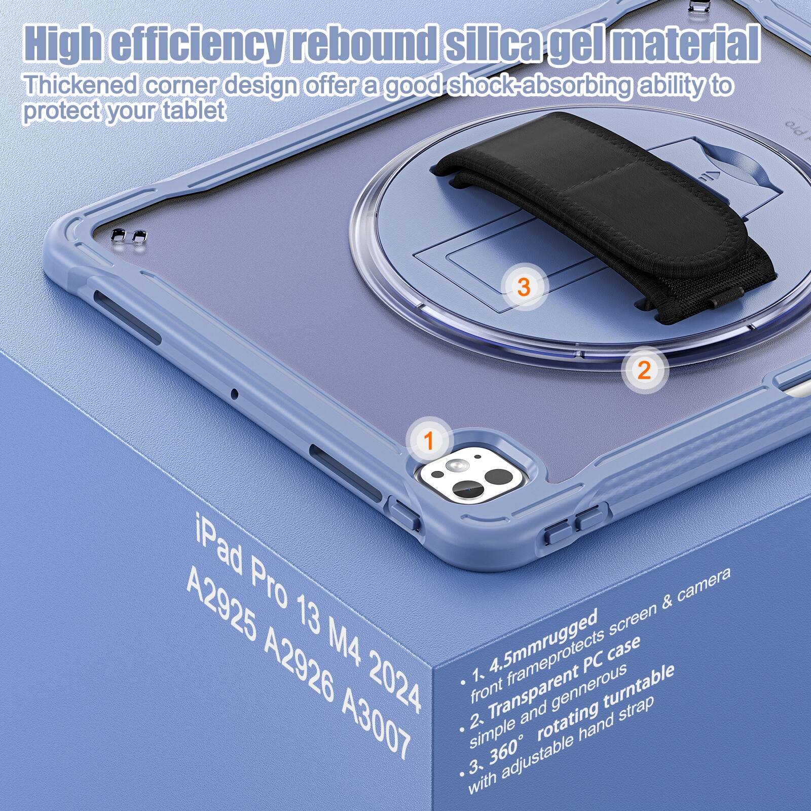 High efficiency rebound silica gel material  
Thickened corner design offers a good shock-absorbing ability to protect your tablet  

1. 4.5mm rugged front frame protects screen & camera  
2. Transparent generous rotating turntable strap  
3. 360° adjustable hand strap  

iPad Pro 13 M4 2024  
A2925 A2926 A3007