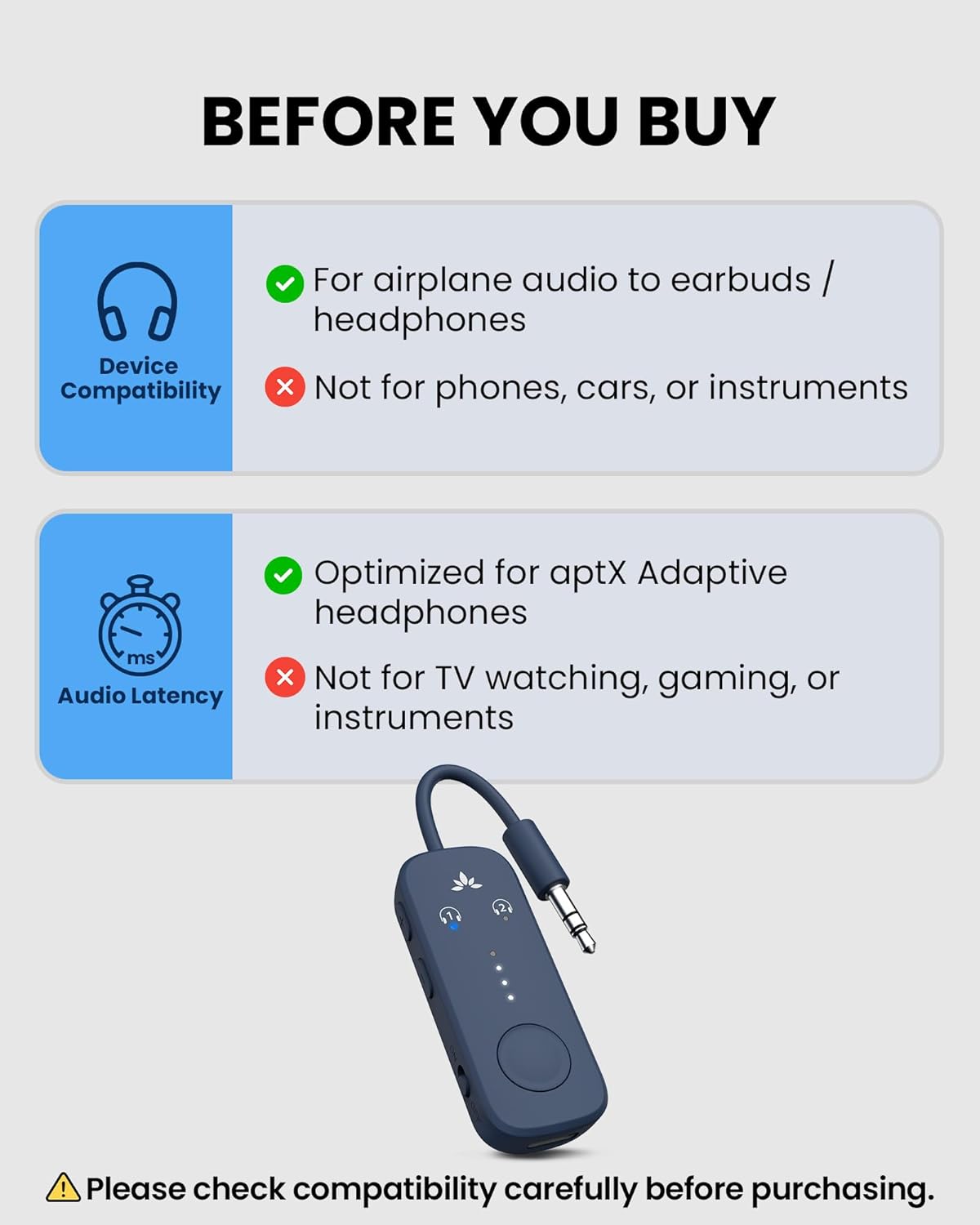 BEFORE YOU BUY

For airplane audio to earbuds / headphones

Device Compatibility
- Not for phones, cars, or instruments

Audio Latency
- Optimized for aptX Adaptive headphones
- Not for TV watching, gaming, or instruments

Please check compatibility carefully before purchasing.