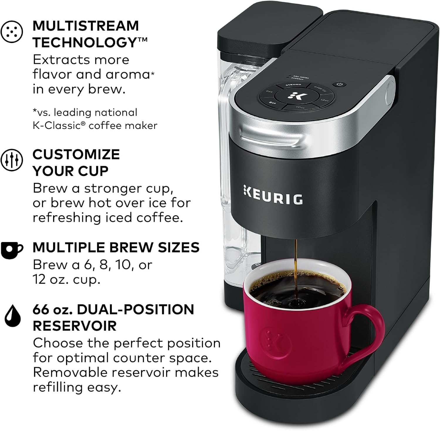 MULTISTREAM TECHNOLOGY™  
Extracts more flavor and aroma* in every brew.  
*vs. leading national K-Classic® coffee maker  

CUSTOMIZE YOUR CUP  
Brew a stronger cup, or brew hot over ice for refreshing iced coffee.  

MULTIPLE BREW SIZES  
Brew a 6, 8, 10, or 12 oz. cup.  

66 oz. DUAL-POSITION RESERVOIR  
Choose the perfect position for optimal counter space. Removable reservoir makes refilling easy.