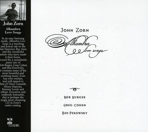 John Zorn  
Alhambra Love Songs

In an easy listening mode, Alhambra Love Songs is a touching and lyrical ode to the San Francisco Bay Area and the wonderful artists who have made song. Scored for a remarkable piano trio of Rob Burger, Greg Cohen, and Ben Perowsky, it contains some of the most beautiful and soothing music Zorn has ever written, and will appeal to fans of Vince Guaraldi, Henry Mancini, Ramsey Lewis, and others. Evocative and endlessly listenable, this is perhaps the single most charming CD in Zorn's entire catalog.

ROB BURGER  
GREG COHEN  
BEN PEROWSKY  

TZADIK