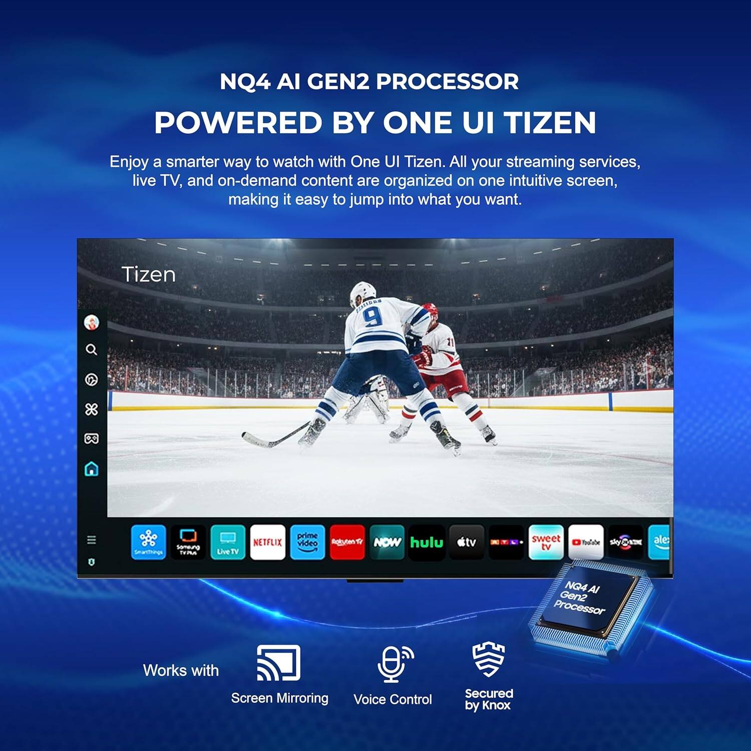 NQ4 AI GEN2 PROCESSOR POWERED BY ONE UI TIZEN

Enjoy a smarter way to watch with One UI Tizen. All your streaming services, live TV, and on-demand content are organized on one intuitive screen, making it easy to jump into what you want.

Tizen 9

Someung Smartthungs TrP Live TV NETFLIX prime video Agiuten NOW hulu #tv sweet tv Poulabe sky ale

NQ4 AI Gen2 Processor

Works with Screen Mirroring Voice Control Secured by Knox