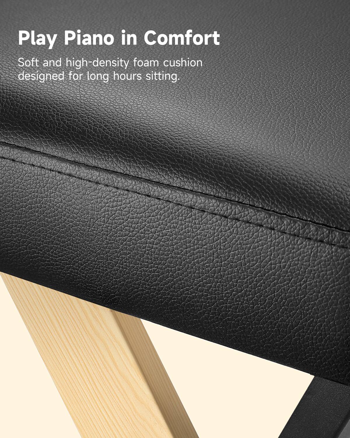 Play Piano in Comfort

Soft and high-density foam cushion designed for long hours sitting.