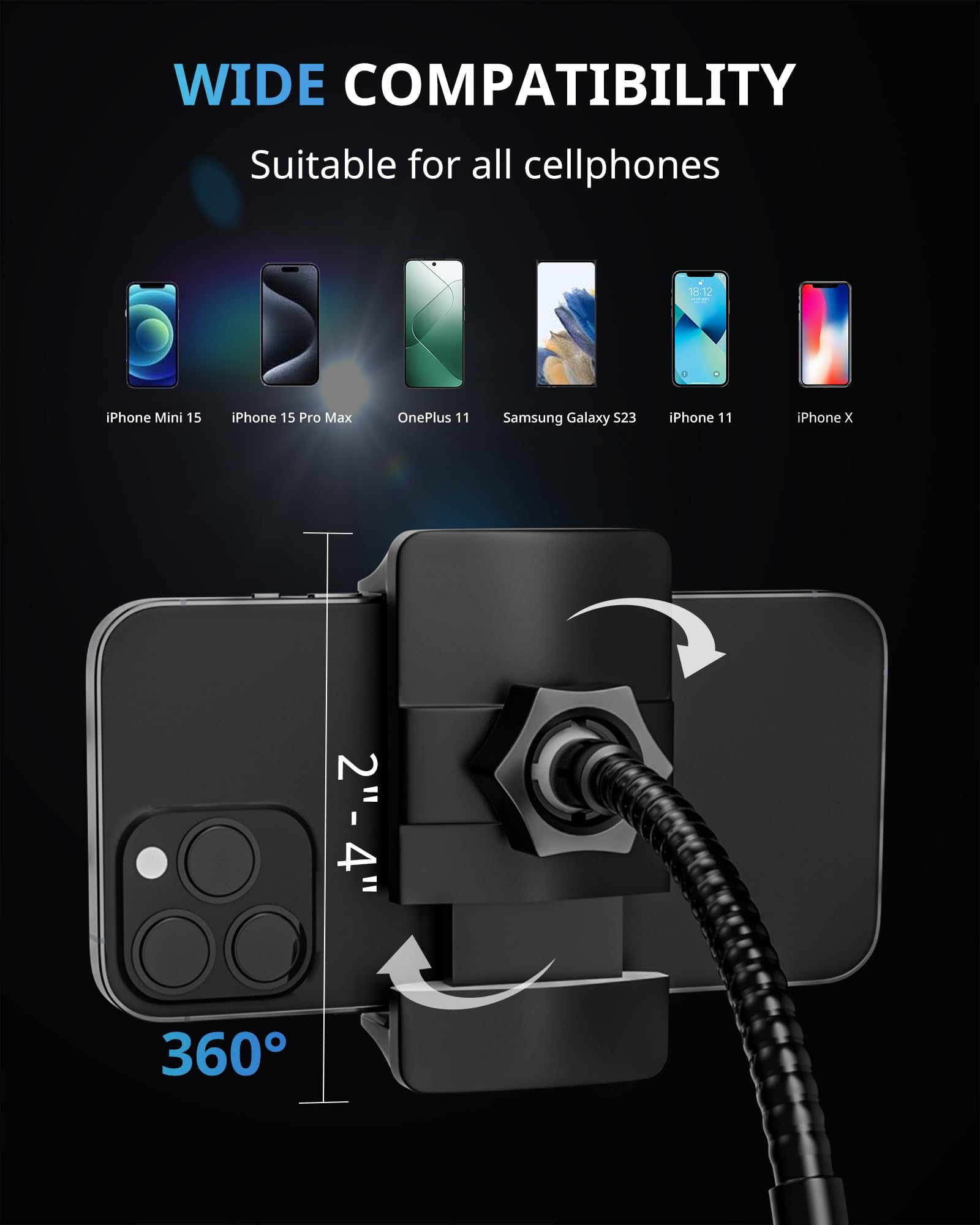 WIDE COMPATIBILITY  
Suitable for all cellphones  

iPhone Mini 15  
iPhone 15 Pro Max  
OnePlus 11  
Samsung Galaxy S23  
iPhone 11  
iPhone X  

2"-4"  
360°