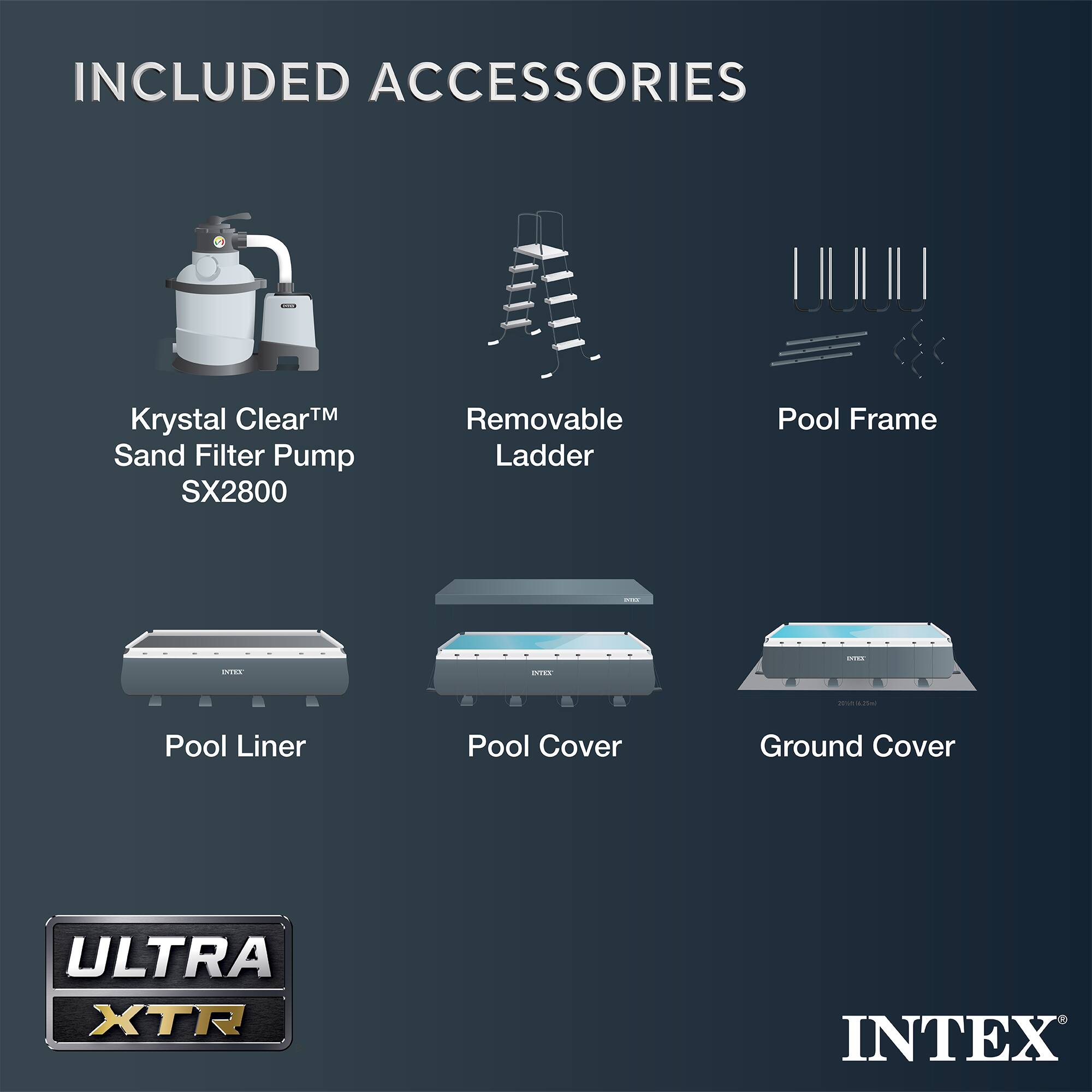 INCLUDED ACCESSORIES

- Krystal Clear™ Sand Filter Pump SX2800
- Removable Ladder
- Pool Frame
- Pool Liner
- Pool Cover
- Ground Cover

ULTRA XTR

INTEX
