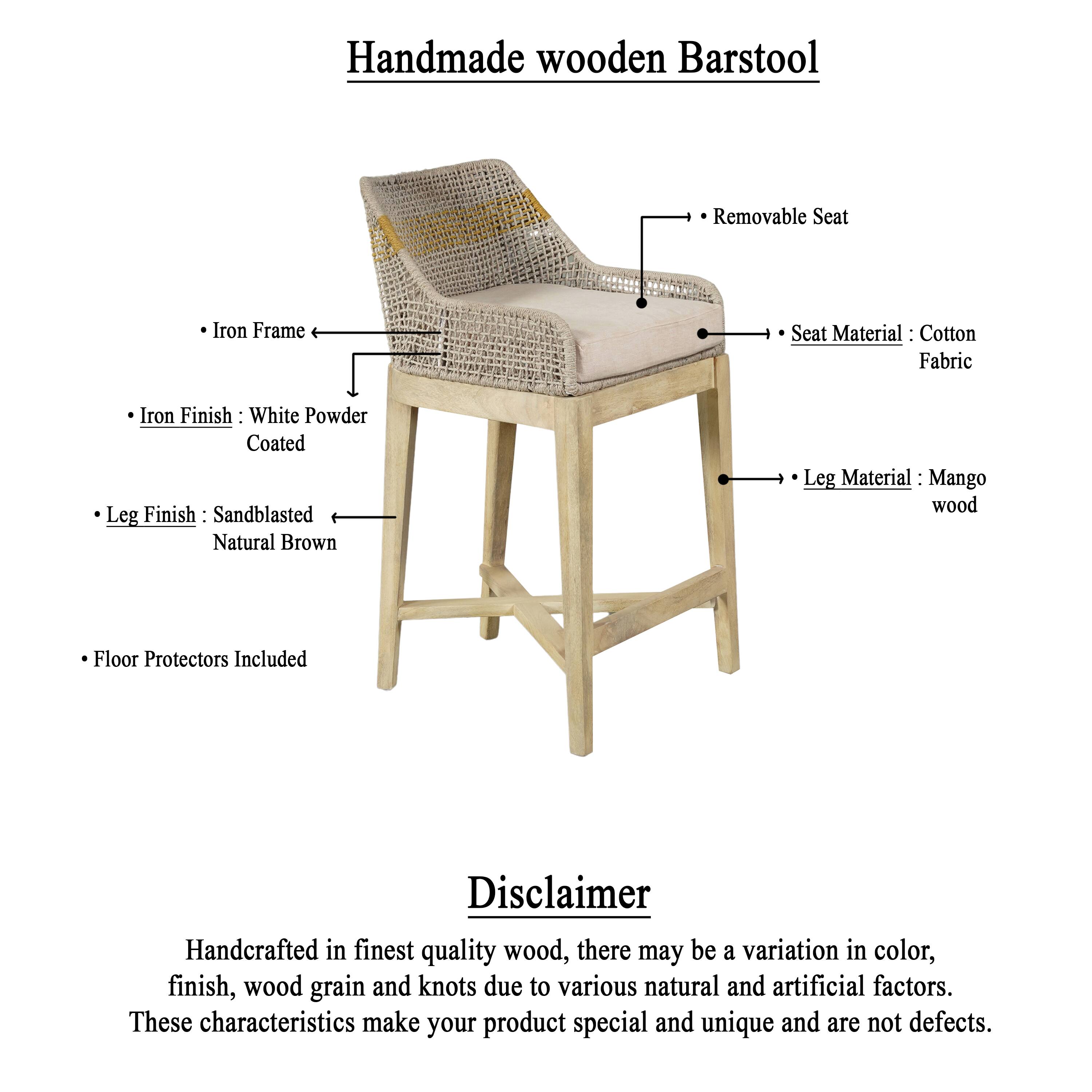 **Handmade wooden Barstool**

- Iron Frame
- Iron Finish: White Powder Coated
- Leg Finish: Sandblasted Natural Brown
- Floor Protectors Included
- Removable Seat
- Seat Material: Cotton Fabric
- Leg Material: Mango wood

**Disclaimer**

Handcrafted in finest quality wood, there may be a variation in color, finish, wood grain and knots due to various natural and artificial factors. These characteristics make your product special and unique and are not defects.