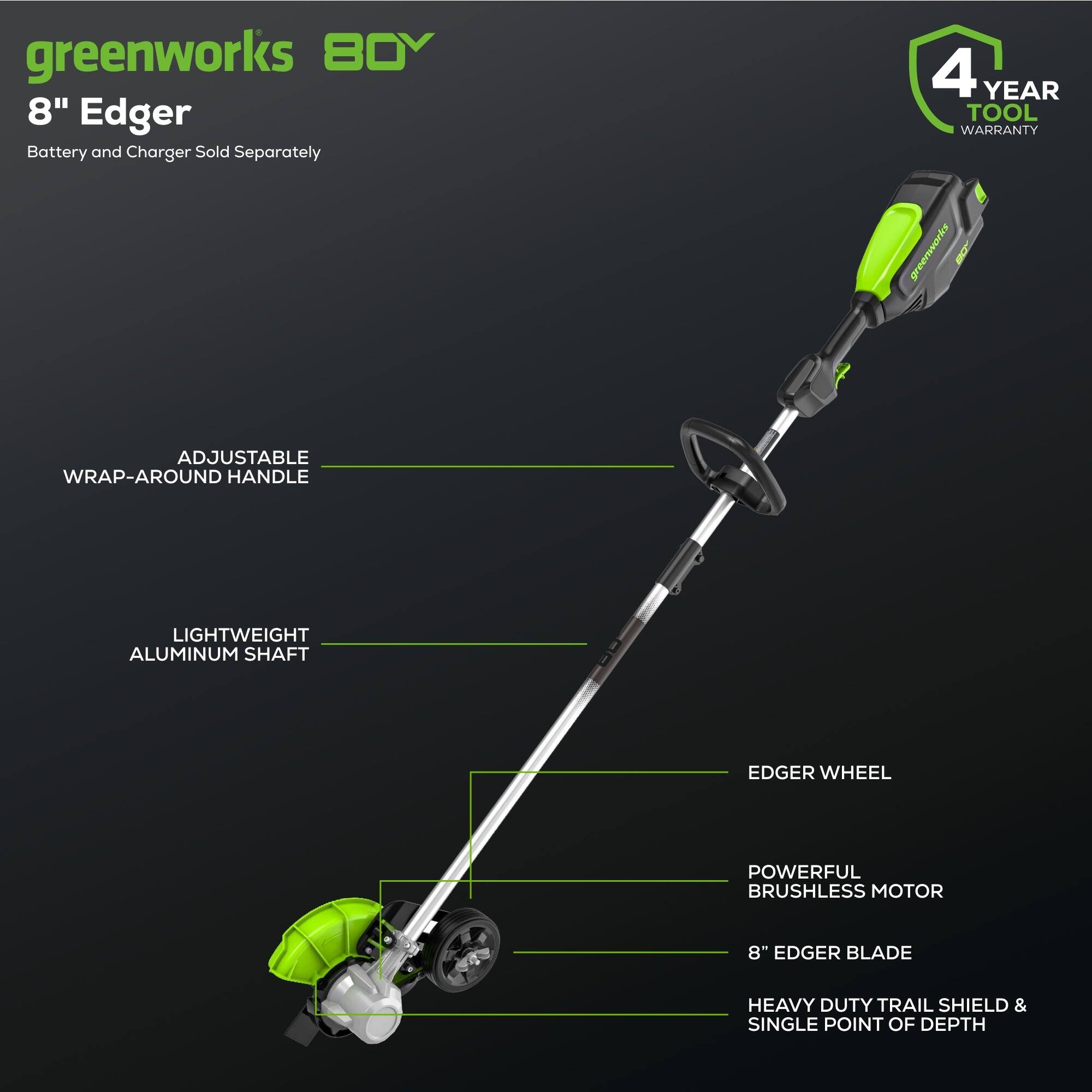 greenworks 80V 8" Edger  
Battery and Charger Sold Separately  
4 YEAR TOOL WARRANTY  
ADJUSTABLE WRAP-AROUND HANDLE  
LIGHTWEIGHT ALUMINUM SHAFT  
EDGER WHEEL  
POWERFUL BRUSHLESS MOTOR  
8" EDGER BLADE  
HEAVY DUTY TRAIL SHIELD & SINGLE POINT OF DEPTH