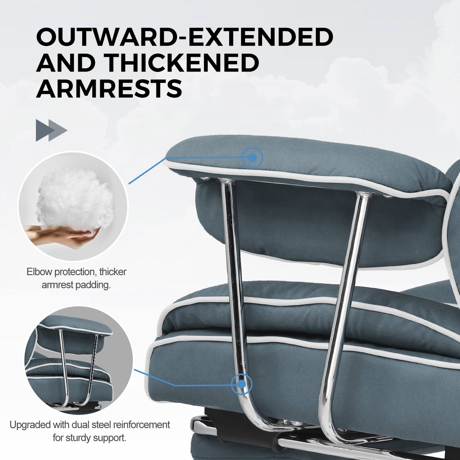 OUTWARD-EXTENDED AND THICKENED ARMRESTS

Elbow protection, thicker armrest padding.

Upgraded with dual steel reinforcement for sturdy support.