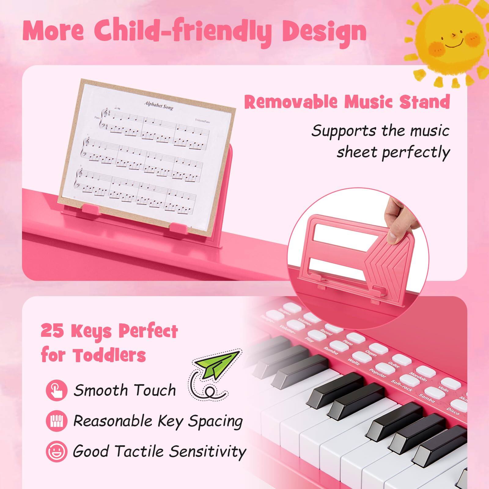 More Child-friendly Design  
Alphabet Song  
Removable Music Stand  
Supports the music sheet perfectly  

25 Keys Perfect for Toddlers  
Smooth Touch  
Reasonable Key Spacing  
Good Tactile Sensitivity