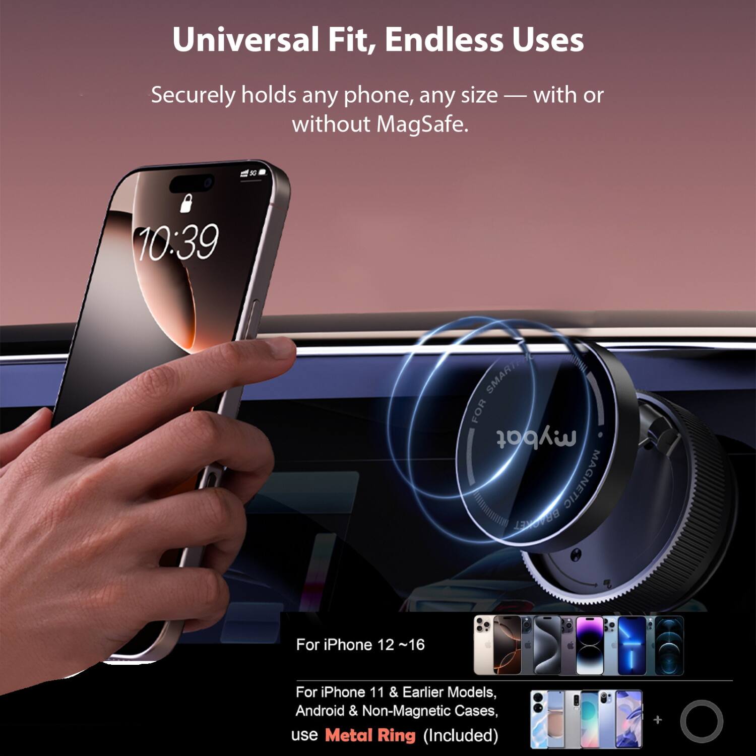 Universal Fit, Endless Uses

Securely holds any phone, any size — with or without MagSafe.

For iPhone 12 ~16

For iPhone 11 & Earlier Models, Android & Non-Magnetic Cases, use Metal Ring (Included)