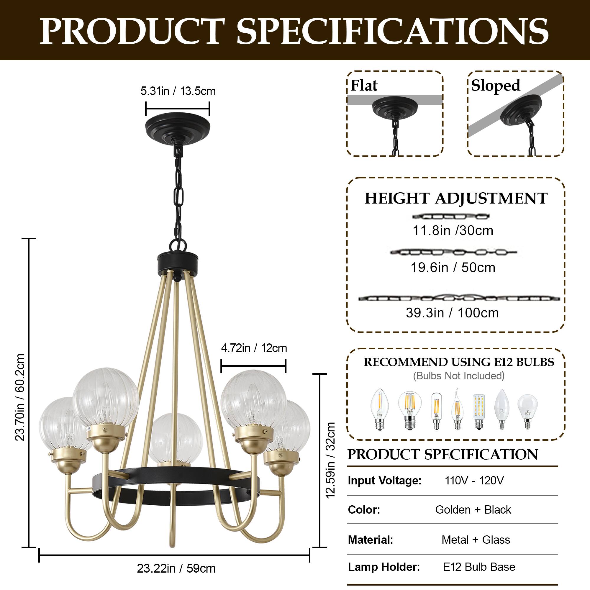 PRODUCT SPECIFICATIONS

- **Flat Sloped**
  - 5.31in / 13.5cm

- **HEIGHT ADJUSTMENT**
  - 11.8in / 30cm
  - 19.6in / 50cm
  - 39.3in / 100cm

- **RECOMMEND USING E12 BULBS**
  - (Bulbs Not Included)

- **PRODUCT SPECIFICATION**
  - Input Voltage: 110V - 120V
  - Color: Golden + Black
  - Material: Metal + Glass
  - Lamp Holder: E12 Bulb Base

- **Dimensions**
  - 4.72in / 12cm
  - 23.70in / 60.2cm
  - 12.59in / 32cm
  - 23.22in / 59cm