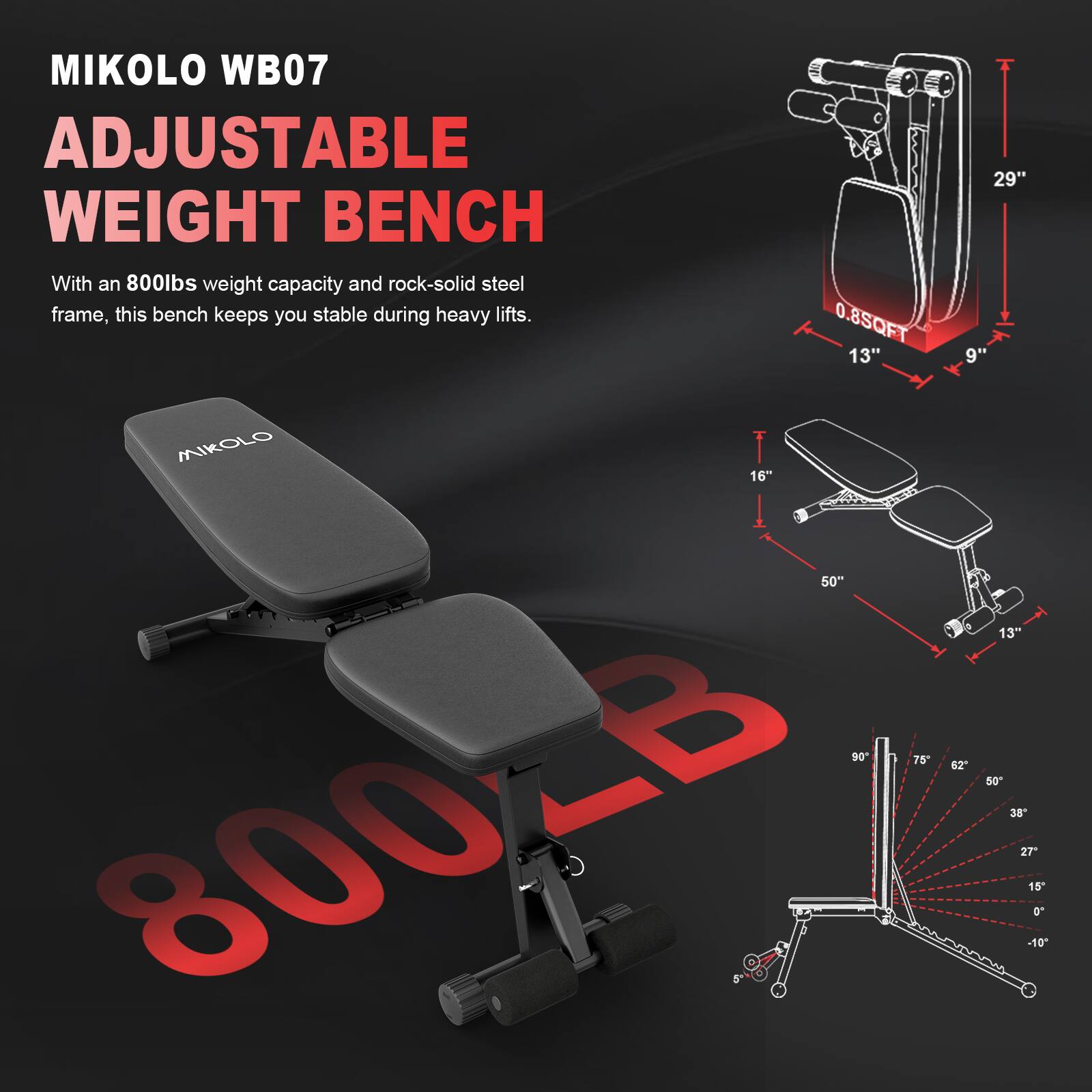 MIKOLO WB07  
ADJUSTABLE WEIGHT BENCH  

With an 800lbs weight capacity and rock-solid steel frame, this bench keeps you stable during heavy lifts.  

- 0.8SQFT  
- 13"  
- 29"  
- 9"  
- 16"  
- 50"  
- 13"  
- 90°  
- 75°  
- 62°  
- 50°  
- 38°  
- 27°  
- 15°  
- 10°