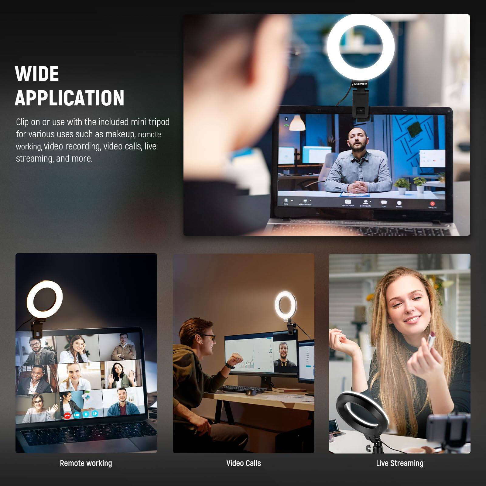 WIDE APPLICATION

Clip on or use with the included mini tripod for various uses such as makeup, remote working, video recording, video calls, live streaming, and more.

- Remote working
- Video Calls
- Live Streaming