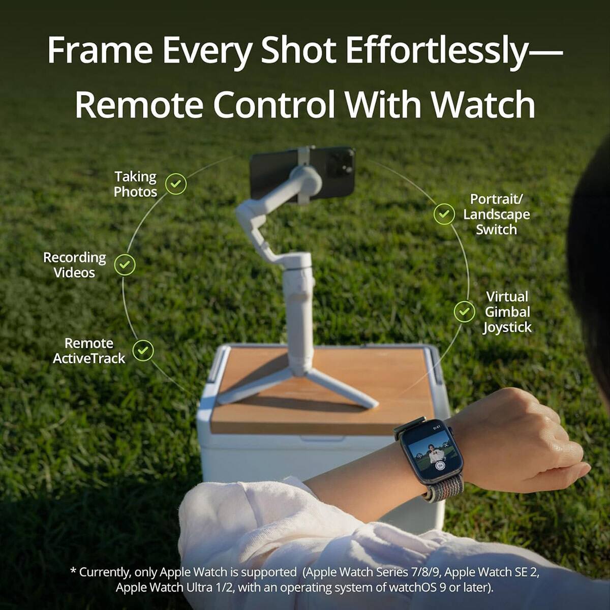 Frame Every Shot Effortlessly—Remote Control With Watch

Taking Photos
Recording Videos
Remote ActiveTrack
Portrait/ Landscape Switch
Virtual Gimbal Joystick

*Currently, only Apple Watch is supported (Apple Watch Series 7/8/9, Apple Watch SE 2, Apple Watch Ultra 1/2, with an operating system of watchOS 9 or later).