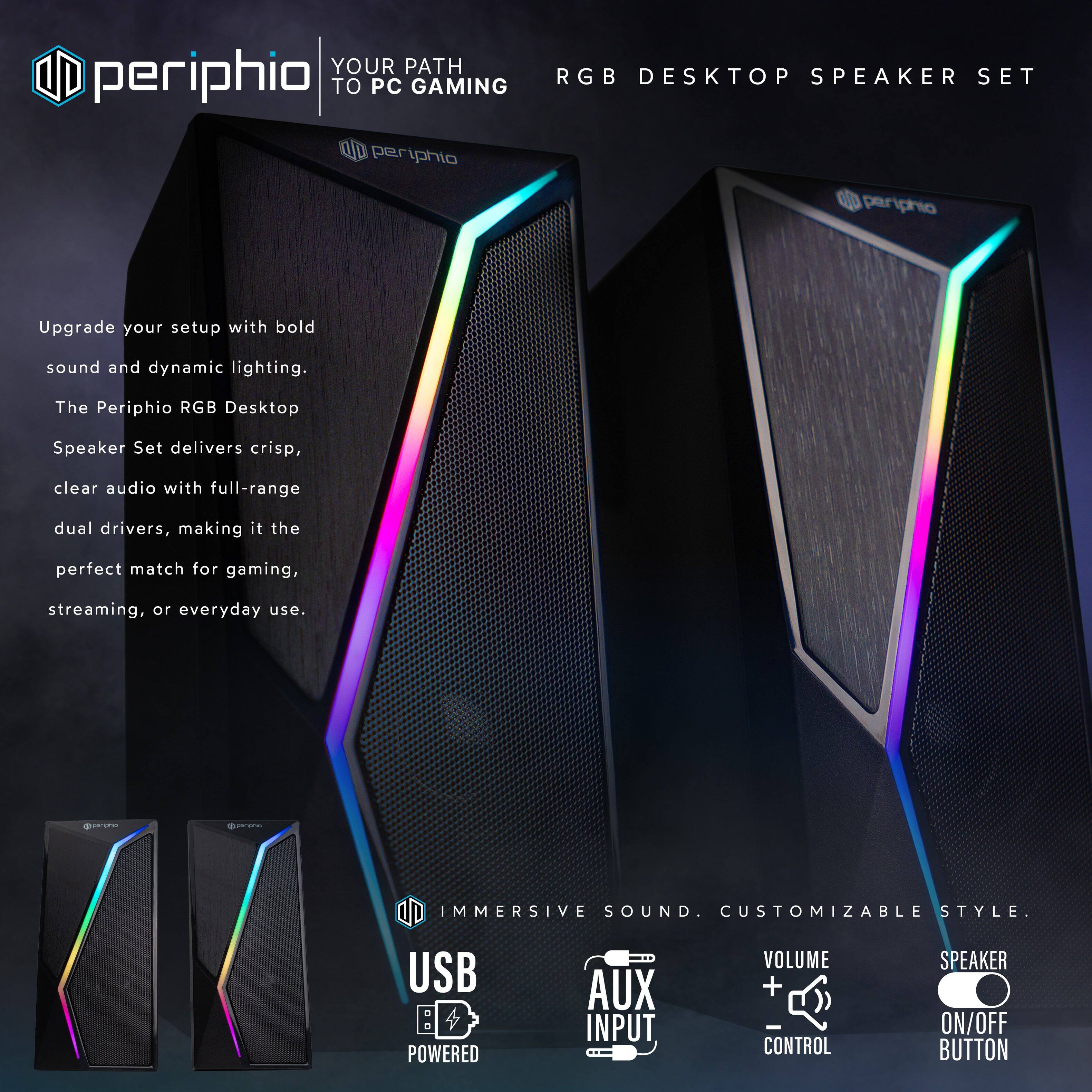 **periphio**  
**YOUR PATH TO PC GAMING**

**RGB DESKTOP SPEAKER SET**

Upgrade your setup with bold sound and dynamic lighting. The Periphio RGB Desktop Speaker Set delivers crisp, clear audio with full-range dual drivers, making it the perfect match for gaming, streaming, or everyday use.

**IMMERSIVE SOUND. CUSTOMIZABLE STYLE.**

- **USB POWERED**
- **AUX INPUT**
- **VOLUME CONTROL (+/-)**
- **SPEAKER ON/OFF BUTTON**