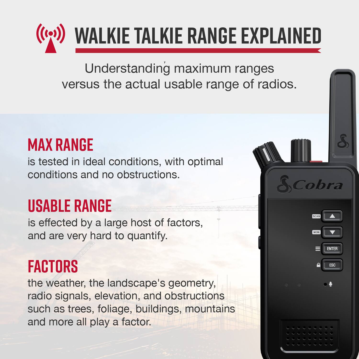 Walkie Talkie Range Explained: Understanding Maximum Ranges vs. Actual Usable Range of Radios

Max Range: Tested in ideal conditions, with optimal conditions and no obstructions.

Usable Range: Affected by a large host of factors, and are very hard to quantify.

Factors:

1. Weather: The weather can significantly impact the range of a walkie talkie.
2. Landscape's Geometry: The shape and terrain of the landscape can affect the range of the radio signal.
3. Radio Signals: The strength and quality of the radio signal can impact the range.
4. Elevation: The elevation of the location can affect the range of the radio signal.
5. Obstructions: Obstructions such as trees, foliage, buildings, mountains, and more can all play a factor in the range of a walkie talkie.

Cobra SCAN -ON ENTER:

1. Max Range: Tested in ideal conditions, with optimal conditions and no obstructions.
2. Usable Range: Affected by a large host of factors, and are very hard to quantify.
3. Factors:
a. Weather: The weather can significantly impact the range of a walkie talkie.
b. Landscape's Geometry: The shape and terrain of the landscape can affect the range of the radio signal.
c. Radio Signals: The strength and quality of the radio signal can impact the range.
d. Elevation: The elevation of the location can affect the range of the radio signal.
e. Obstructions: Obstructions such as trees, foliage, buildings, mountains, and more can all play a factor in the range of a walkie talkie.