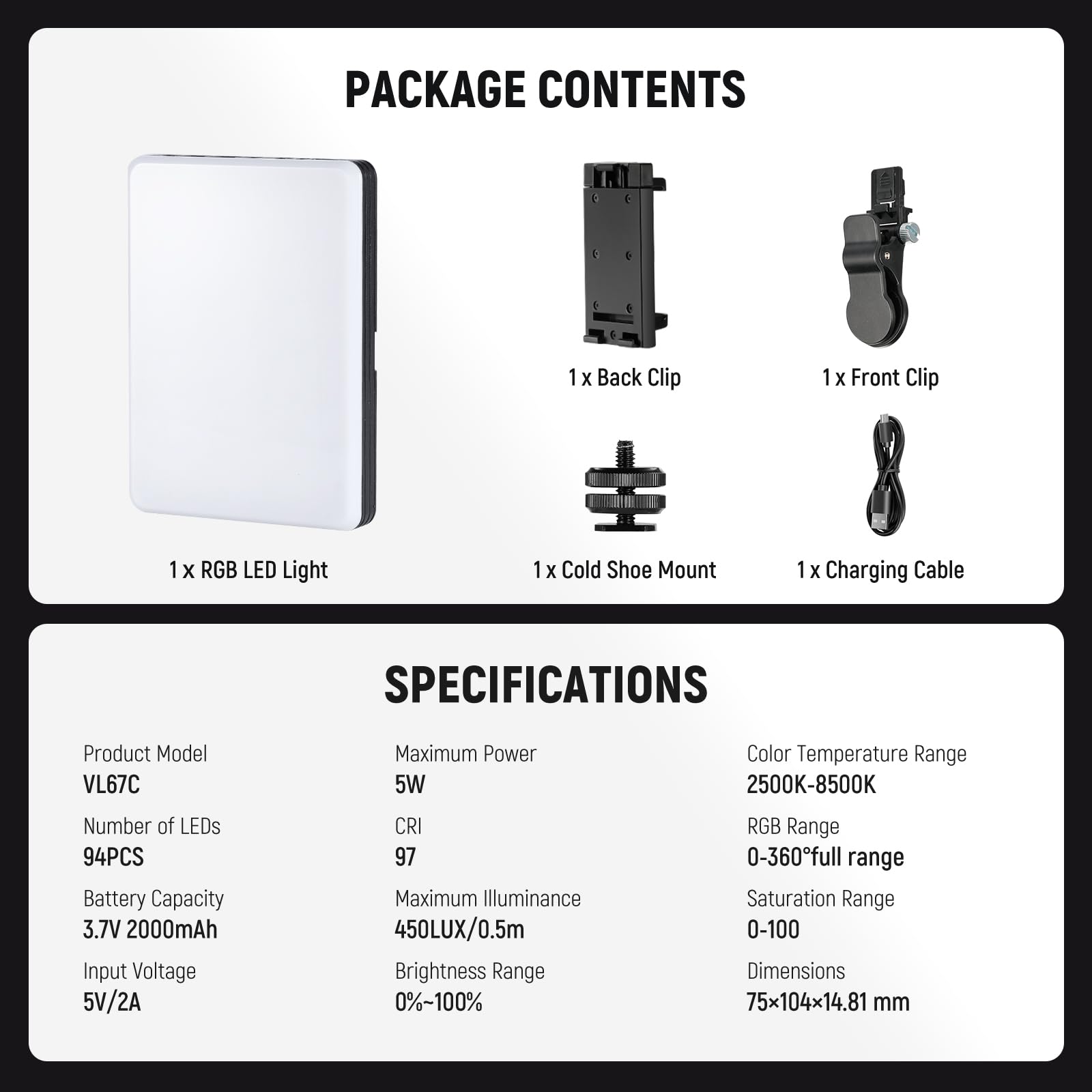PACKAGE CONTENTS  
1 x Back Clip  
1 x Front Clip  
1 x RGB LED Light  
1 x Cold Shoe Mount  
1 x Charging Cable  

SPECIFICATIONS  
Product Model: VL67C  
Maximum Power: 5W  
Number of LEDs: 94PCS  
Battery Capacity: 3.7V 2000mAh  
Input Voltage: 5V/2A  
CRI: 97  
Maximum Illuminance: 450LUX/0.5m  
Brightness Range: 0%~100%  
Color Temperature Range: 2500K-8500K  
RGB Range: 0-360° full range  
Saturation Range: 0-100  
Dimensions: 75x104x14.81 mm