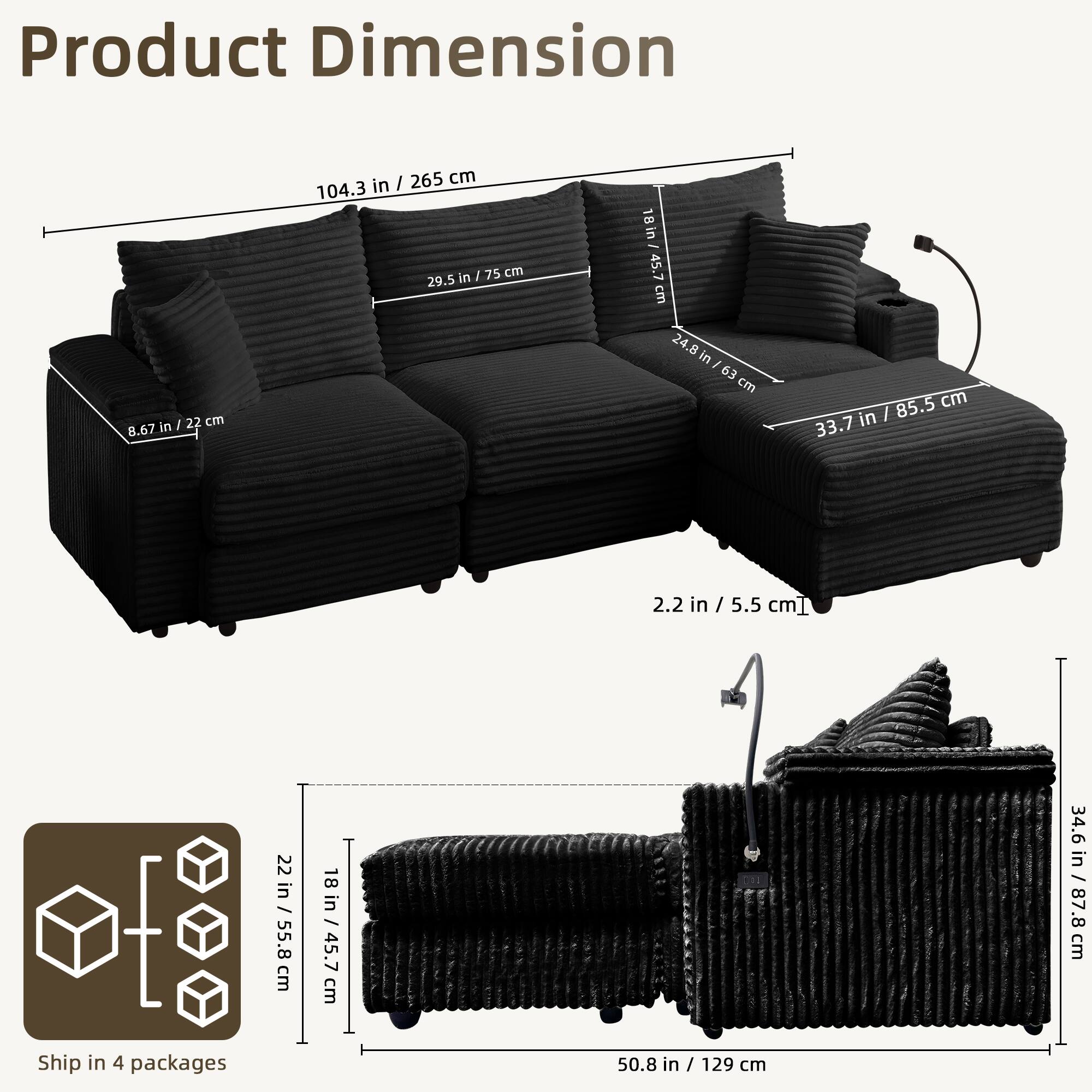 Product Dimension

- Length: 104.3 in / 265 cm
- Depth: 33.7 in / 85.5 cm
- Height: 29.5 in / 75 cm
- Armrest Height: 8.67 in / 22 cm
- Seat Height: 2.2 in / 5.5 cm
- Seat Depth: 24.8 in / 63 cm
- Back Height: 34.6 in / 87.8 cm
- Cushion Height: 18 in / 45.7 cm
- Cushion Width: 22 in / 55.8 cm
- Cushion Depth: 22 in / 55.8 cm

Ship in 4 packages

- Package 1: 22 in / 55.8 cm
- Package 2: 18 in / 45.7 cm
- Package 3: 50.8 in / 129 cm