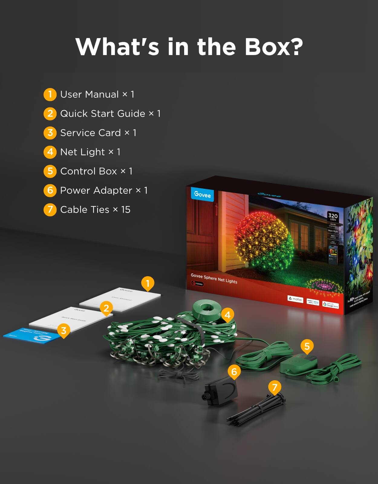 What's in the Box?
1. User Manual x 1
2. Quick Start Guide x 1
3. Service Card x 1
4. Net Light x 1
5. Control Box x 1
6. Power Adapter x 1
7. Cable Ties x 15

Govee
Govee
320 LEDs
Govee Sphere Net Lights FRUMBI
PRISAM G
motter