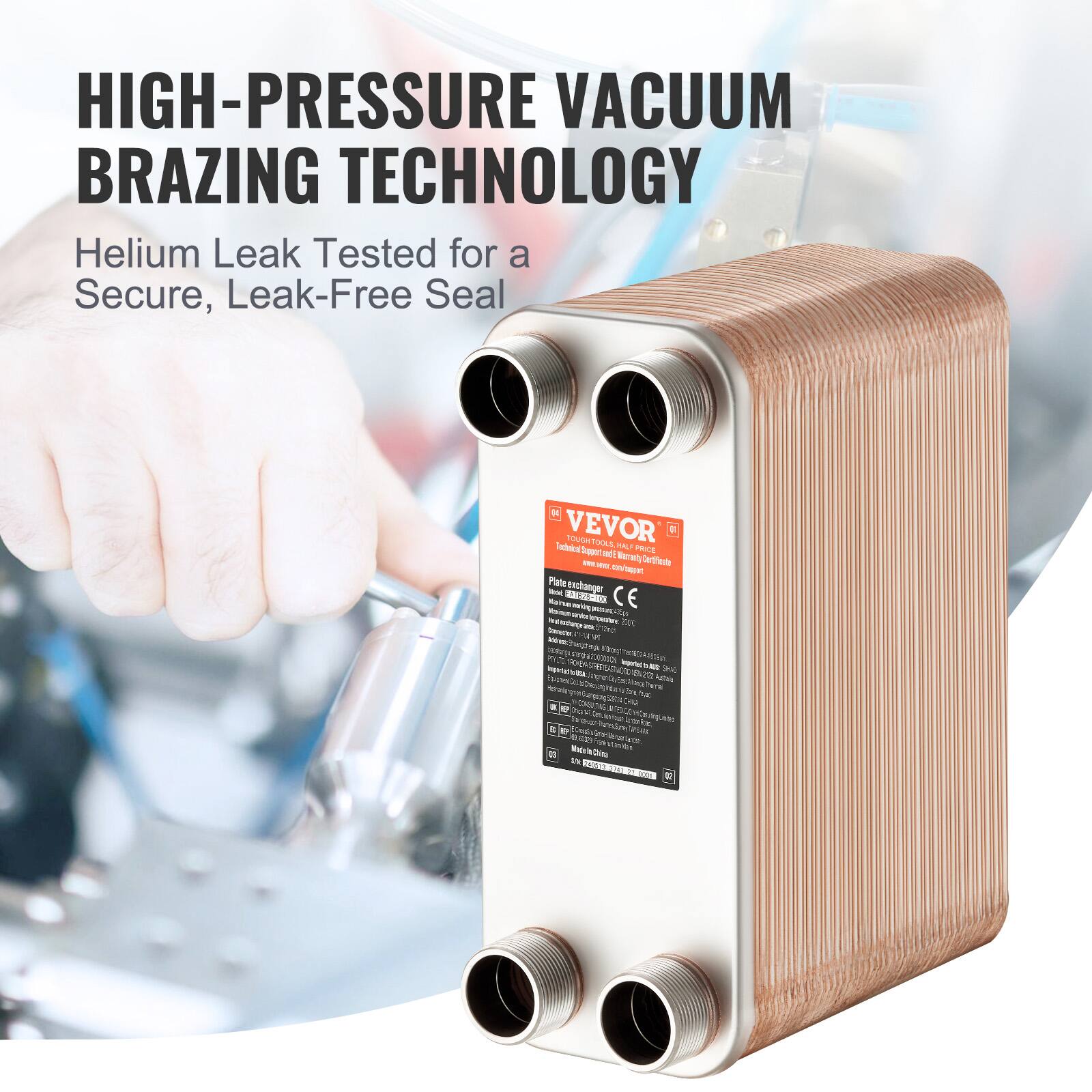 HIGH-PRESSURE VACUUM BRAZING TECHNOLOGY  
Helium Leak Tested for a Secure, Leak-Free Seal  

VEVOR  
YOUTH HAS  
Telals  
FAL?  
PRICE  
Seppart  
NET  
Nereny  
- - Certfcte  
A Pacal  
Pate  
anthanger  
- TD  
- - - CE  
- - Au  
- - - - 2  
- d  
- n  
- hae  
ATWRC  
9  
Z LIRA  
- m  
- GcAn  
- /a  
a Na  
KIA  
- Ces  
- ANA  
a U  
F  
T  
O  
aa hnto  
IAA  
- i  
se o  
- - - Diea tN  
F