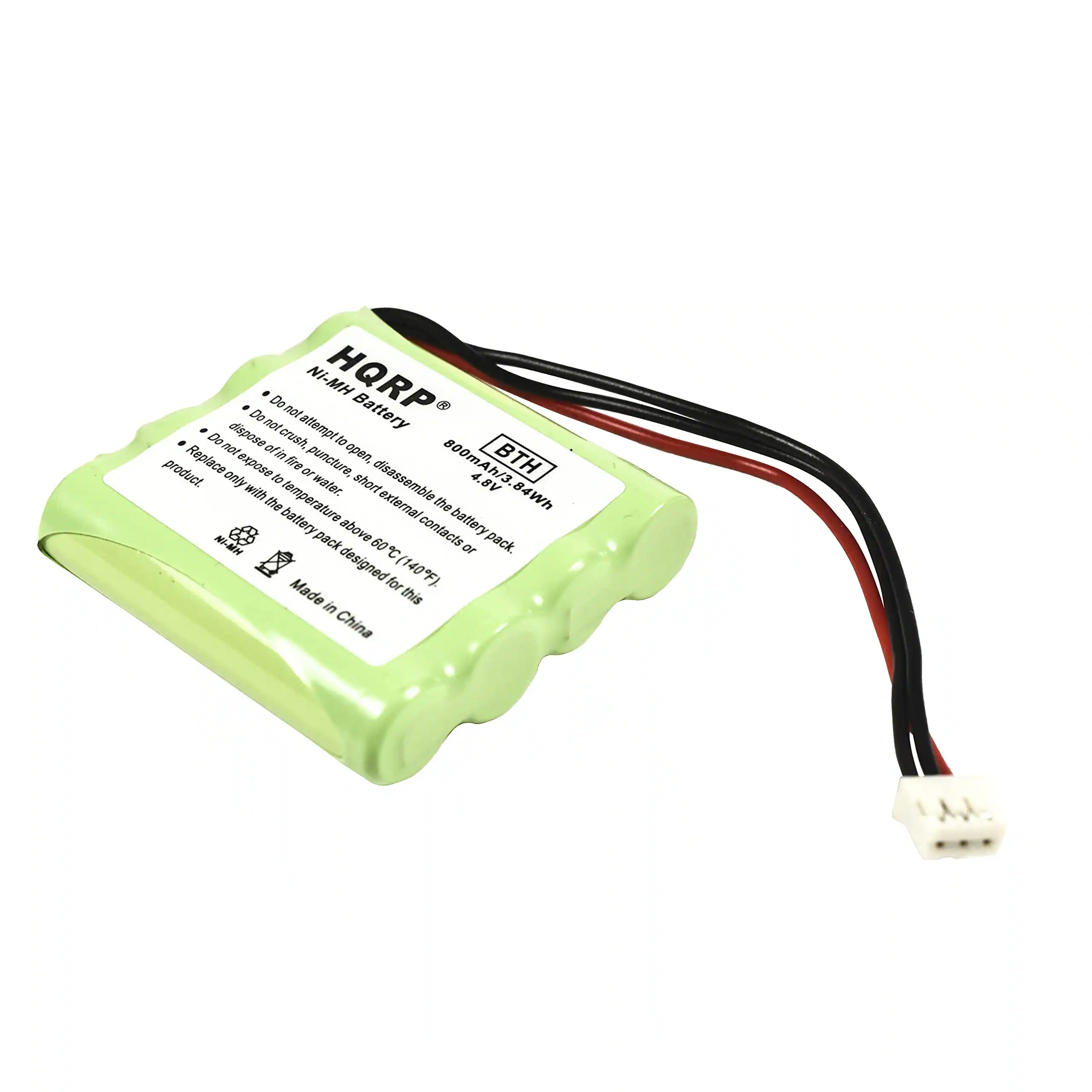 NI-MH Battery  
HQRP  
BTH  
800mAh / 4.8V  
84Wh  
Made in China  

Do not dispose of in fire or water.  
Do not crush, puncture, or expose to temperature above 140°F (60°C).  
Do not disassemble the battery pack.  
Do not expose to short external contacts.  
Replace only with the battery pack designed for this product.  
Do not attempt to open, disassemble, or expose to water.  
Do not dispose of in fire or water.  
Do not expose to temperature above 140°F (60°C).  
Do not disassemble the battery pack.  
Do not expose to short external contacts.  
Replace only with the battery pack designed for this product.