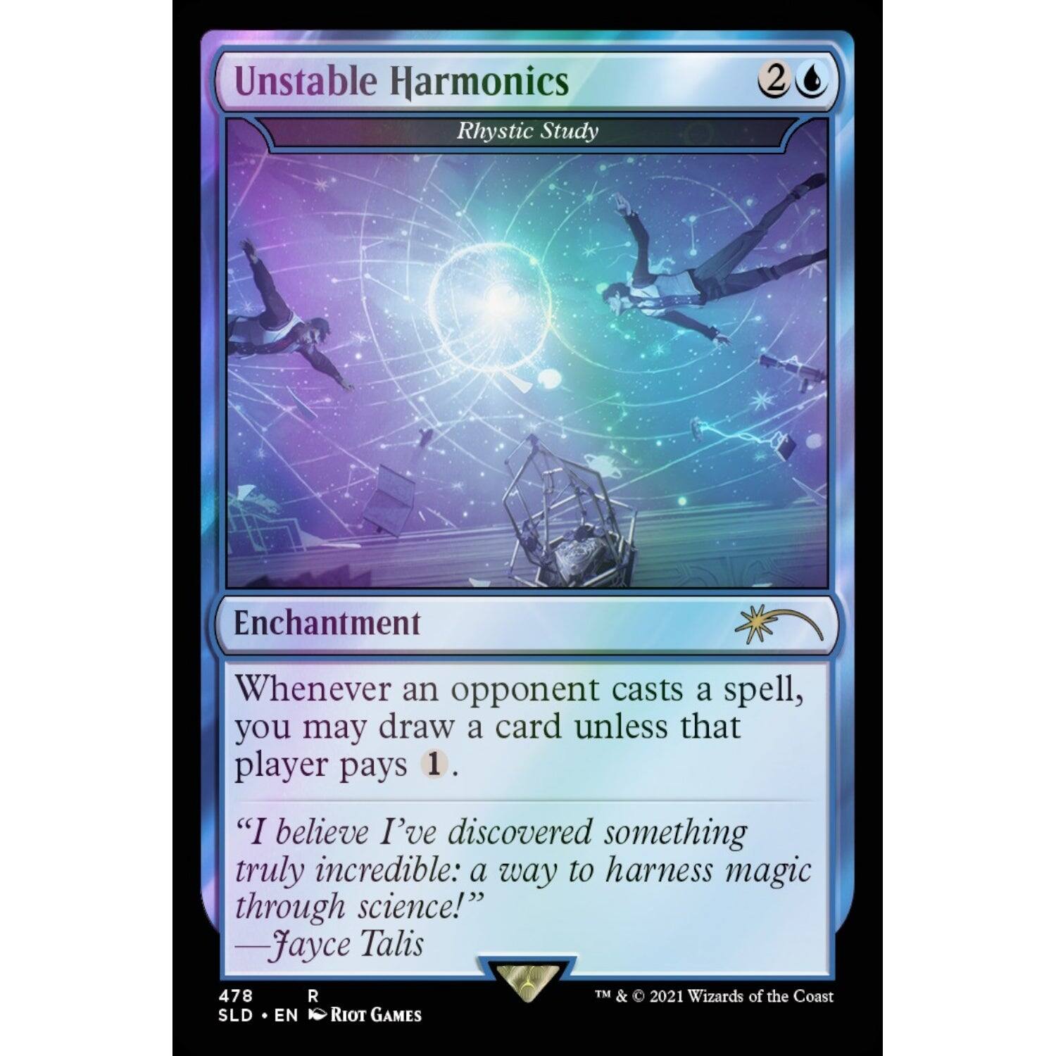 Unstable Harmonics  
Rhythic Study  
2  
Enchantment  

Whenever an opponent casts a spell, you may draw a card unless that player pays 1.  

"I believe I've discovered something truly incredible: a way to harness magic through science!"  
—Jayce Talis  

478  
SLD • EN  
RIOT GAMES  
TM & © 2021 Wizards of the Coast