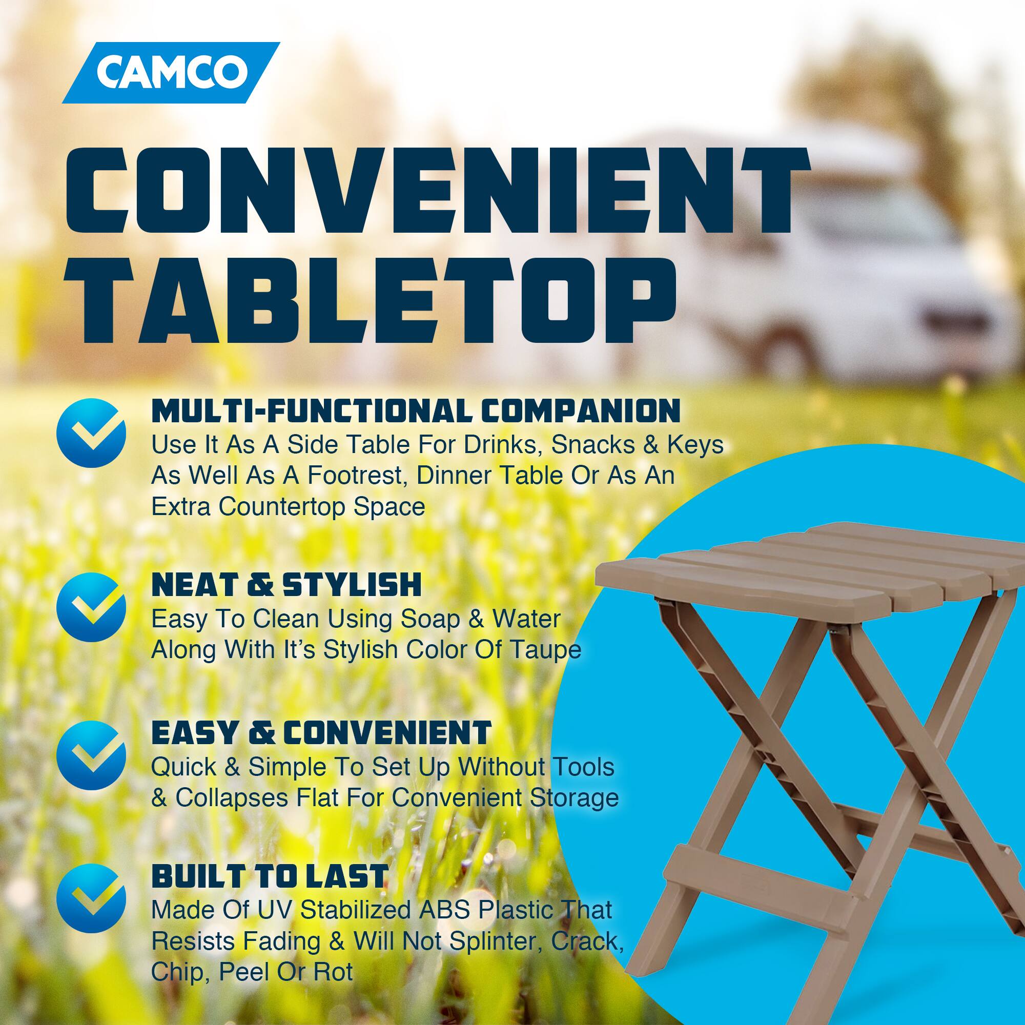 CAMCO  
CONVENIENT TABLETOP  

MULTI-FUNCTIONAL COMPANION  
Use It As A Side Table For Drinks, Snacks & Keys As Well As A Footrest, Dinner Table Or As An Extra Countertop Space  

NEAT & STYLISH  
Easy To Clean Using Soap & Water Along With It's Stylish Color Of Taupe  

EASY & CONVENIENT  
Quick & Simple To Set Up Without Tools & Collapses Flat For Convenient Storage  

BUILT TO LAST  
Made Of UV Stabilized ABS Plastic That Resists Fading & Will Not Splinter, Crack, Chip, Peel Or Rot