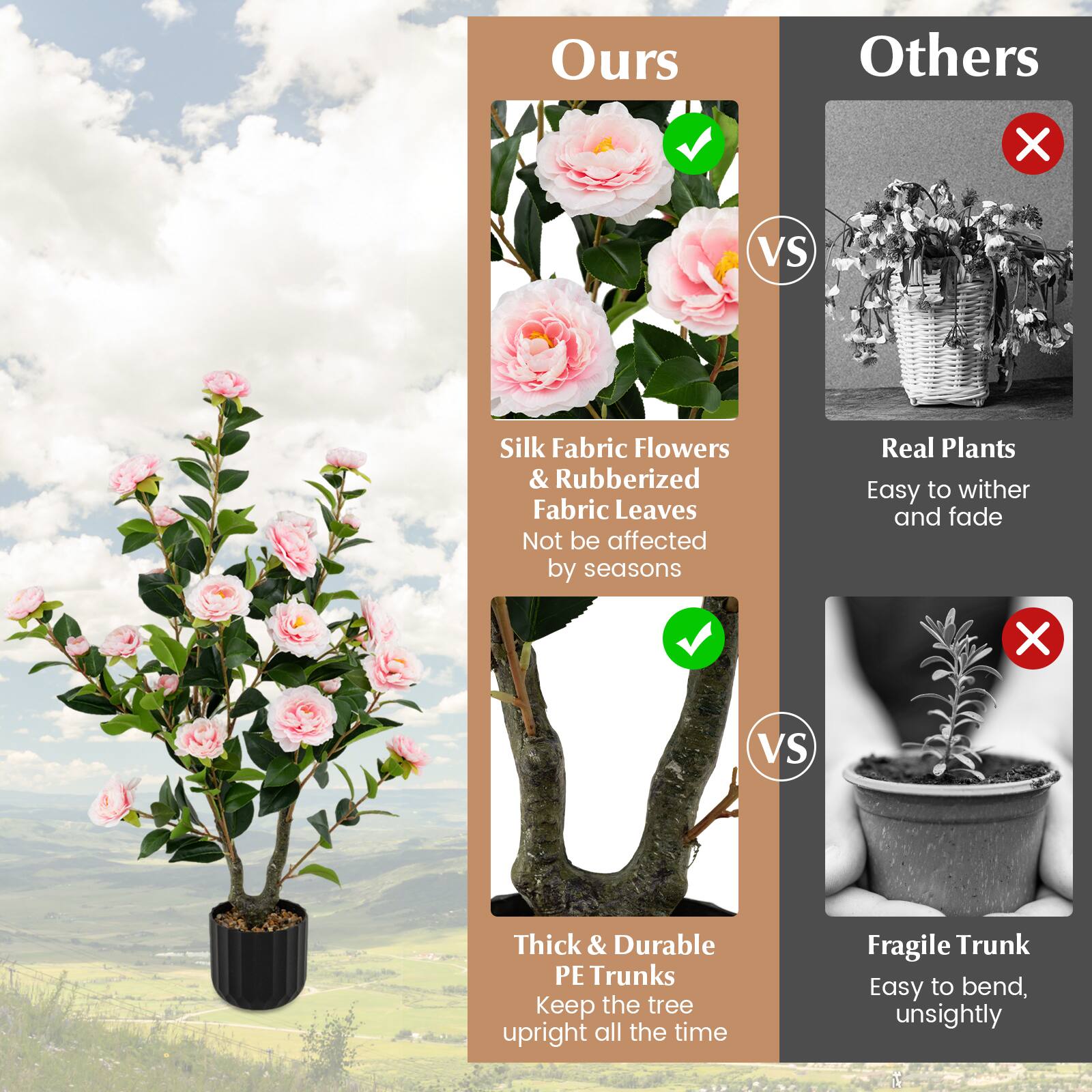 **Ours**

- Silk Fabric Flowers & Rubberized Fabric Leaves
  - Not be affected by seasons

- Thick & Durable PE Trunks
  - Keep the tree upright all the time

**Others**

- Real Plants
  - Easy to wither and fade

- Fragile Trunk
  - Easy to bend, unsightly
