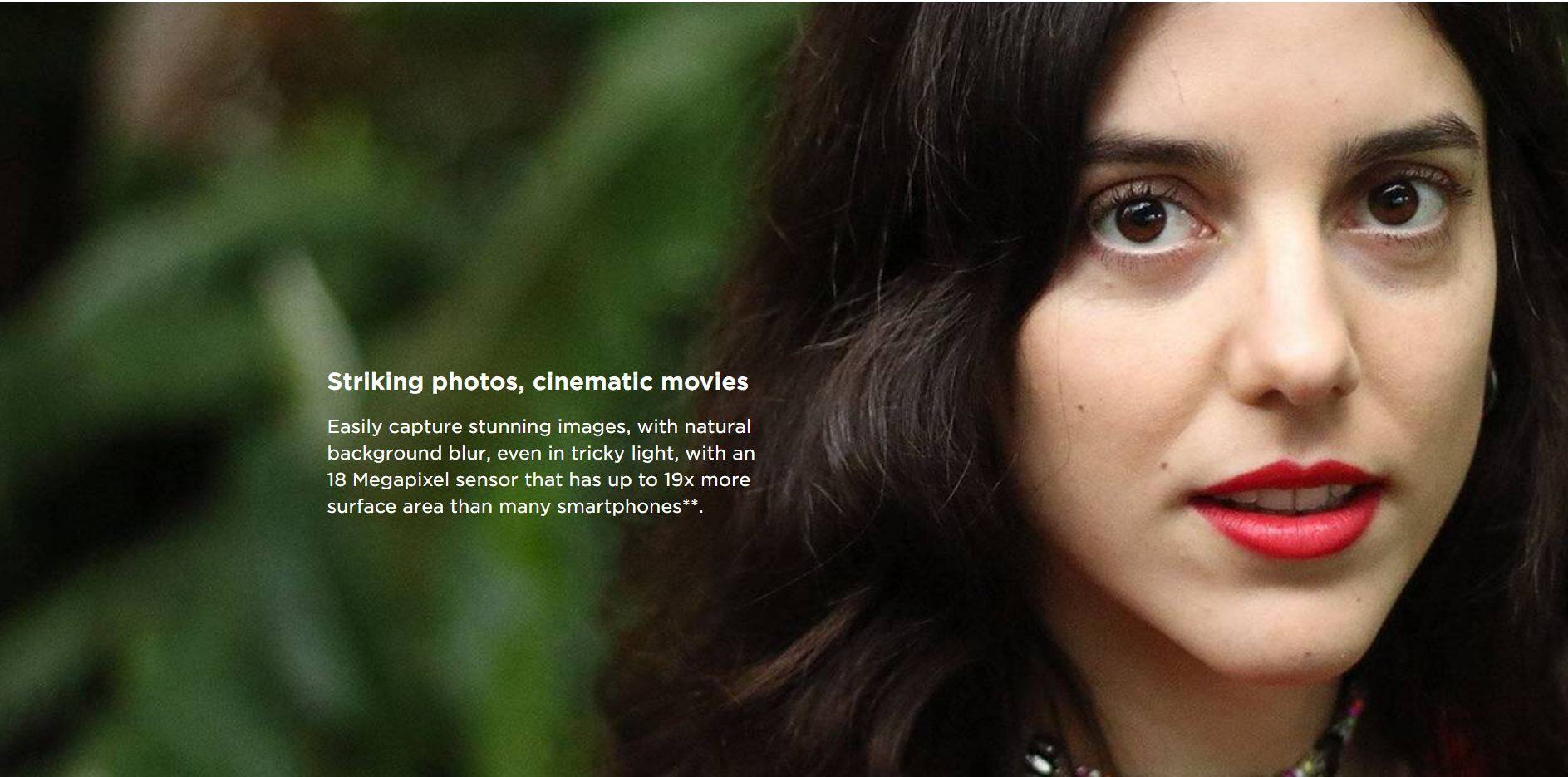 Striking photos, cinematic movies

Easily capture stunning images, with natural background blur, even in tricky light, with an 18 Megapixel sensor that has up to 19x more surface area than many smartphones**.