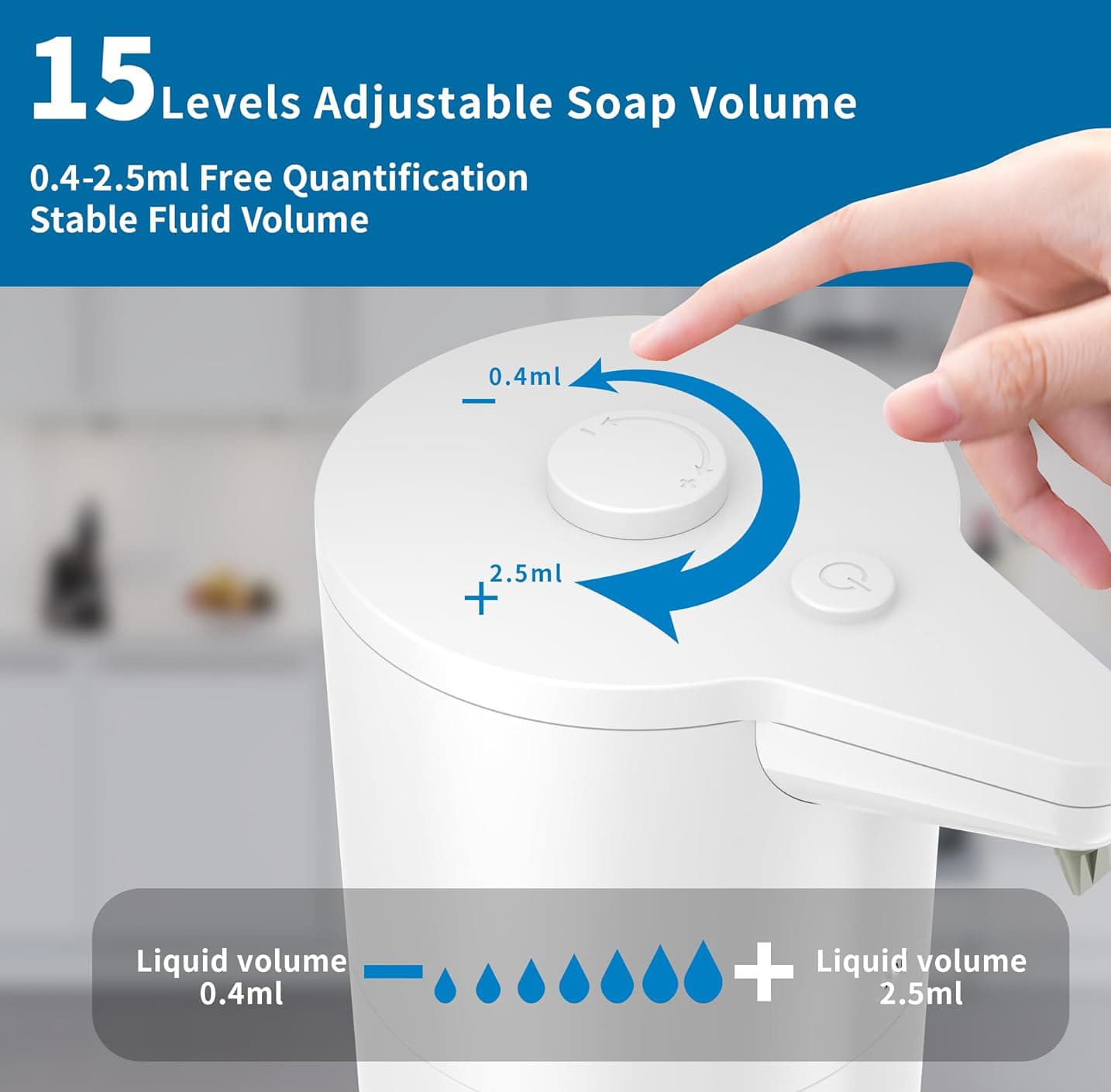 15 Levels Adjustable Soap Volume  
0.4-2.5ml Free Quantification  
Stable Fluid Volume  

Liquid volume 0.4ml  
Liquid volume 2.5ml