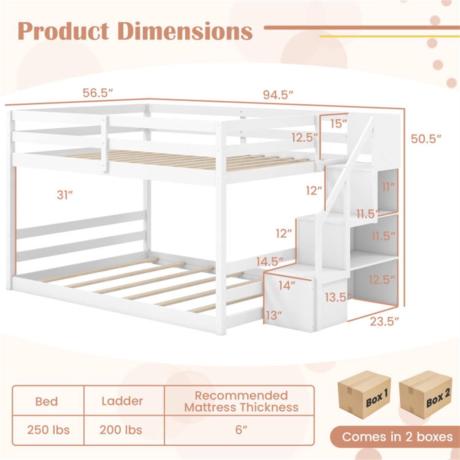 Product Dimensions:  
56.5" x 94.5" x 15" x 12.5" x 50.5" x 31" x 12" x 12" x 11" x 11.5" x 11.5" x 14.5" x 14" x 13" x 13.5" x 12.5" x 23.5"

Bed Ladder  
Recommended Mattress Thickness: 6"  
Bed: 250 lbs  
Ladder: 200 lbs  
Comes in 2 boxes