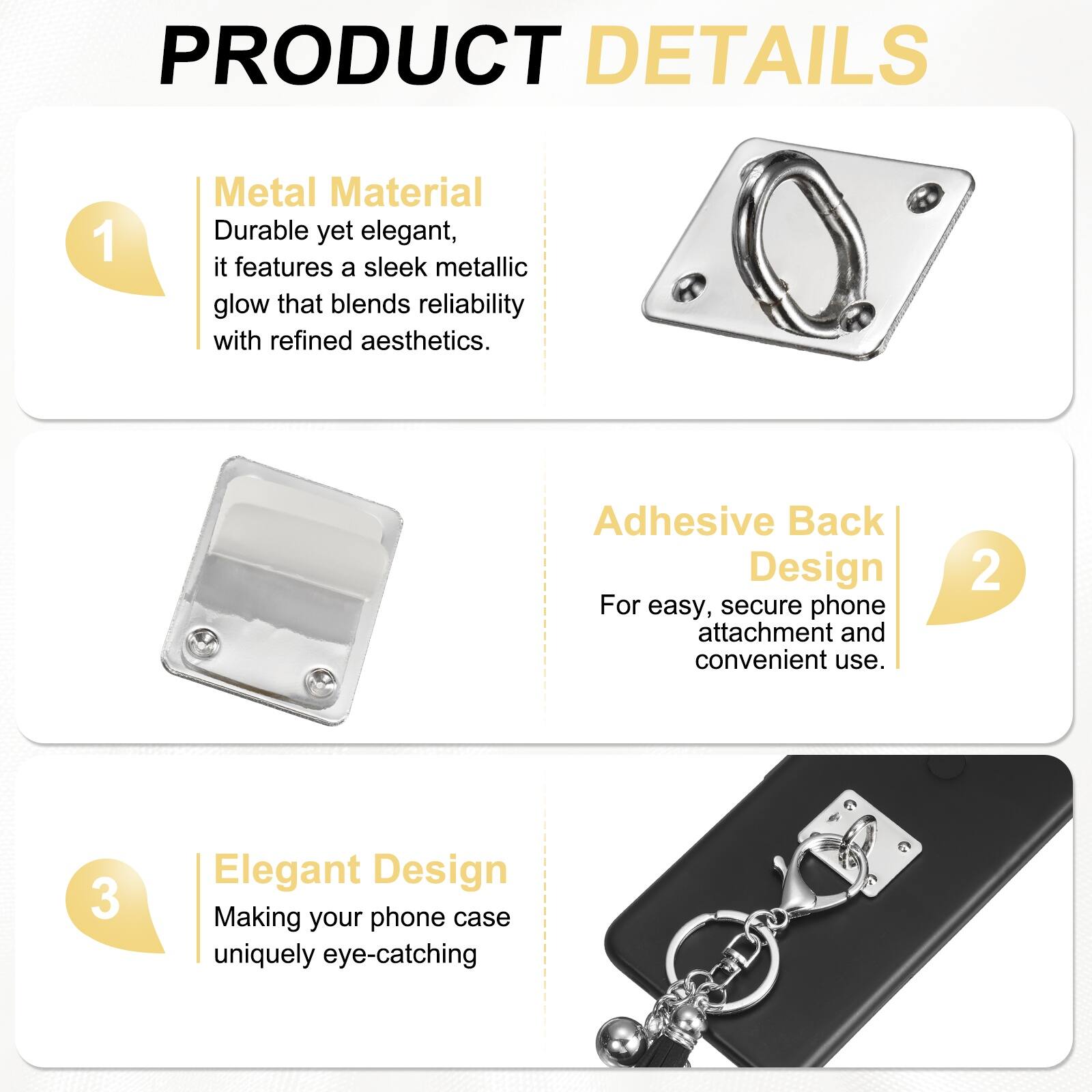 PRODUCT DETAILS

1. Metal Material  
Durable yet elegant, it features a sleek metallic glow that blends reliability with refined aesthetics.

2. Adhesive Back Design  
For easy, secure phone attachment and convenient use.

3. Elegant Design  
Making your phone case uniquely eye-catching