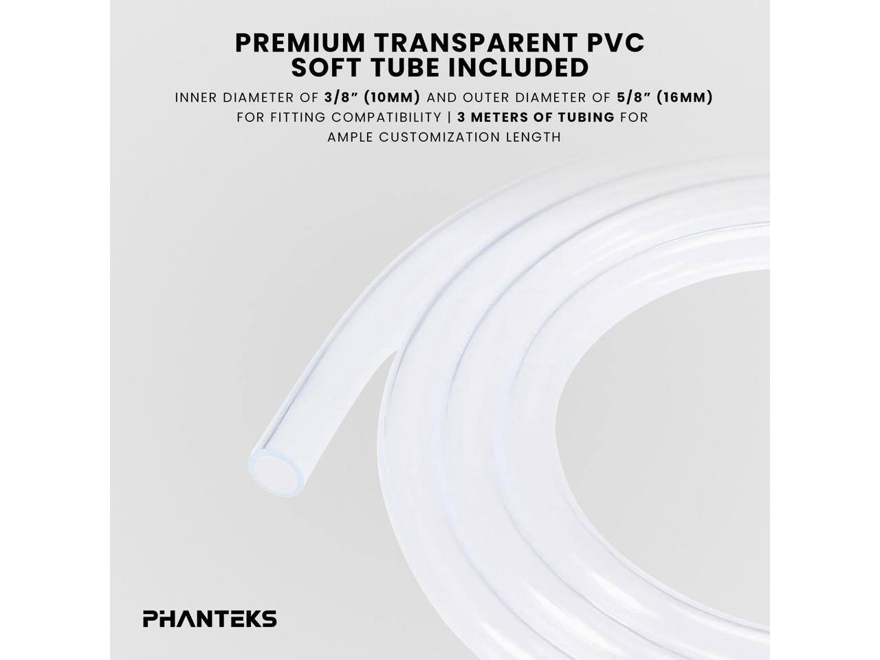 PREMIUM TRANSPARENT PVC SOFT TUBE INCLUDED

INNER DIAMETER OF 3/8" (10MM) AND OUTER DIAMETER OF 5/8" (16MM) FOR FITTING COMPATIBILITY | 3 METERS OF TUBING FOR AMPLE CUSTOMIZATION LENGTH

PHANTEKS