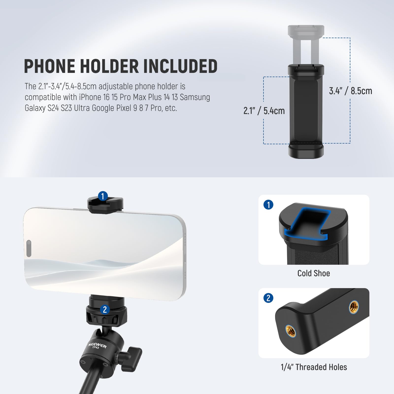 PHONE HOLDER INCLUDED

The 2.1"-3.4"/5.4-8.5cm adjustable phone holder is compatible with iPhone 16 15 Pro Max Plus 14 13 Samsung Galaxy S24 S23 Ultra Google Pixel 9 8 7 Pro, etc.

1. Cold Shoe
2. 1/4" Threaded Holes