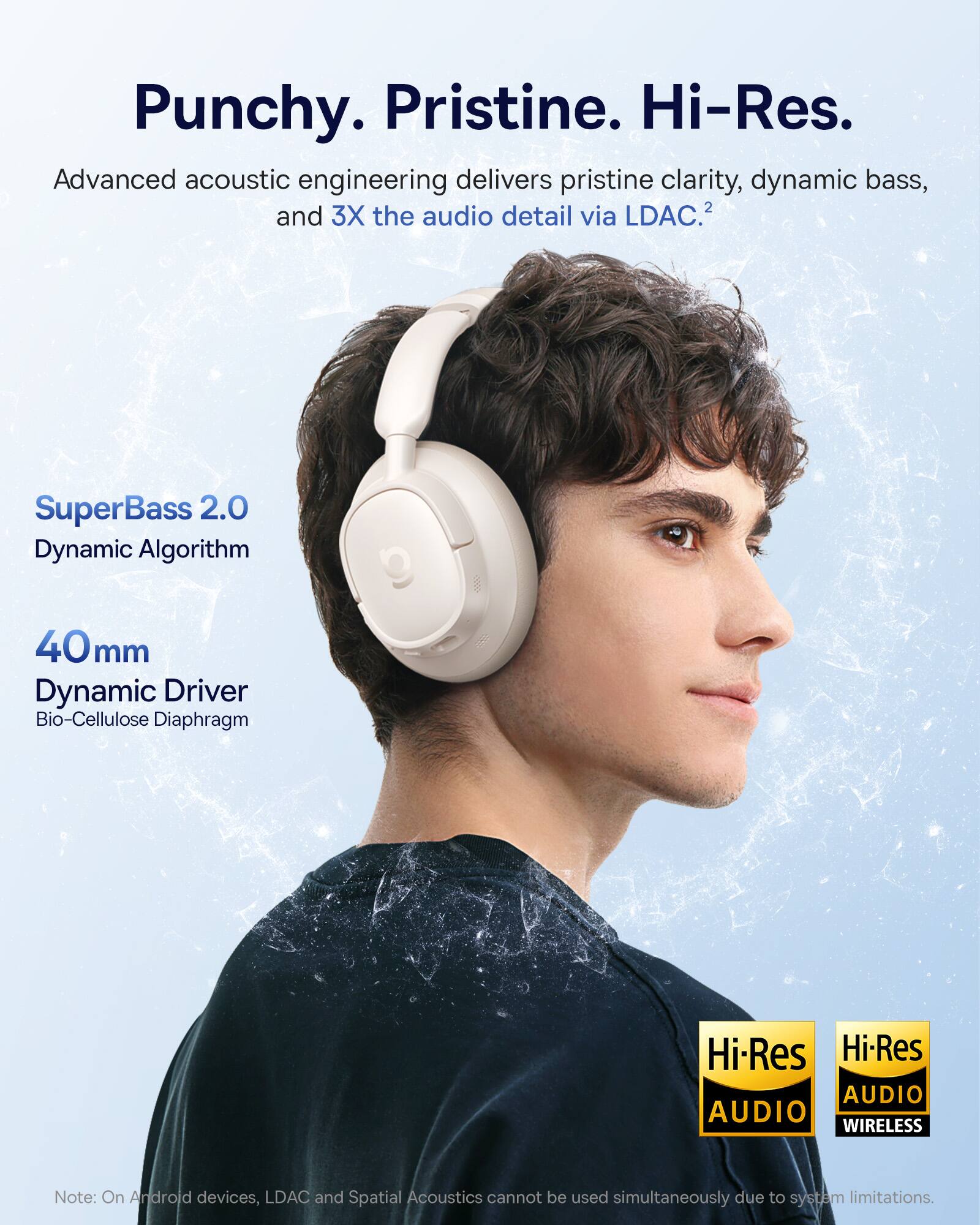 Punchy. Pristine. Hi-Res.  
Advanced acoustic engineering delivers pristine clarity, dynamic bass, and 3X the audio detail via LDAC.  
SuperBass 2.0 Dynamic Algorithm  
40mm Dynamic Driver  
Bio-Cellulose Diaphragm  
Hi-Res AUDIO  
Hi-Res AUDIO WIRELESS  

Note: On Android devices, LDAC and Spatial Acoustics cannot be used simultaneously due to system limitations.