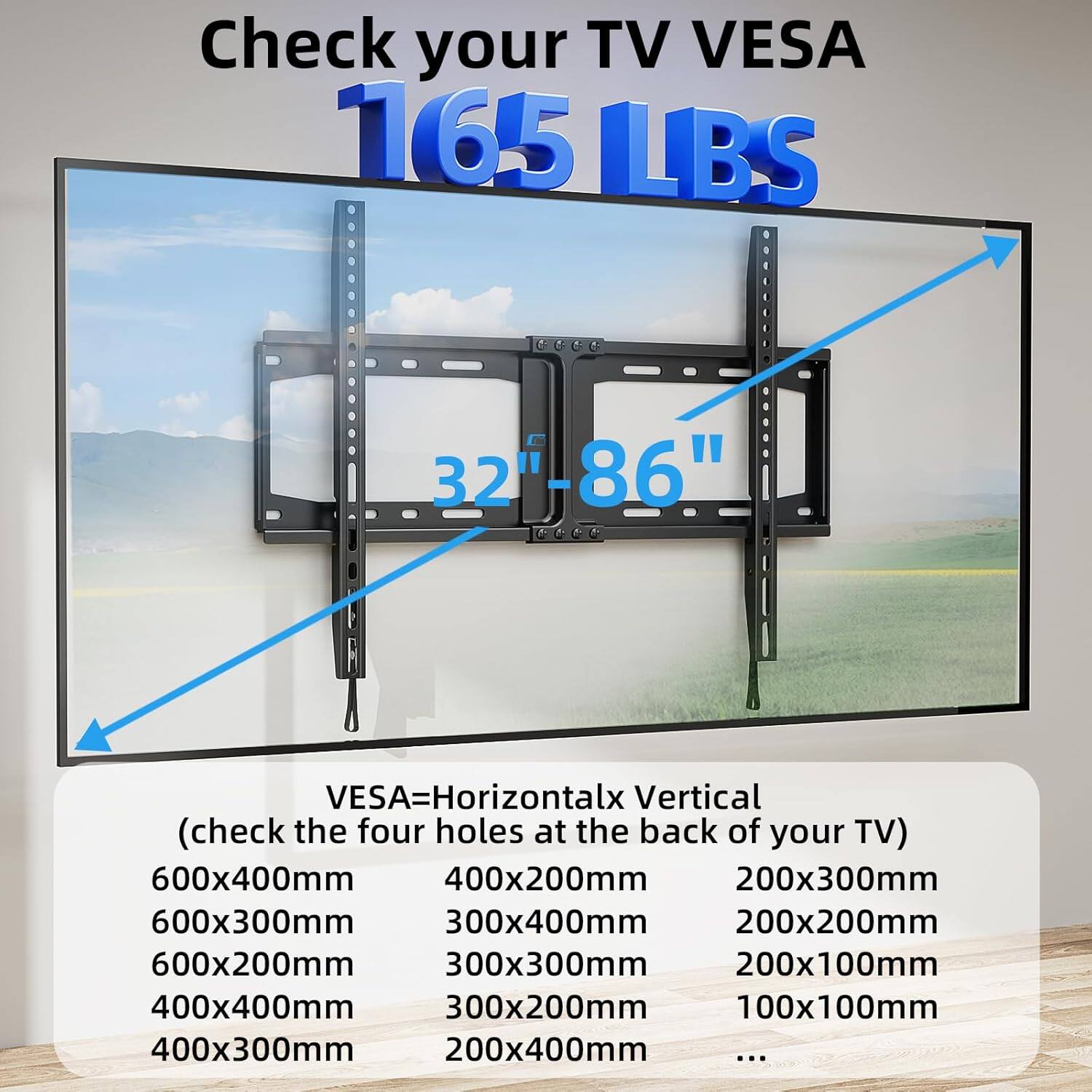 Check your TV VESA 165 LBS FG 32-86" VESA=Horizontal x Vertical (check the four holes at the back of your TV)  
600x400mm  
400x200mm  
200x300mm  
600x300mm  
300x400mm  
200x200mm  
600x200mm  
300x300mm  
200x100mm  
400x400mm  
300x200mm  
100x100mm  
400x300mm  
200x400mm  
...