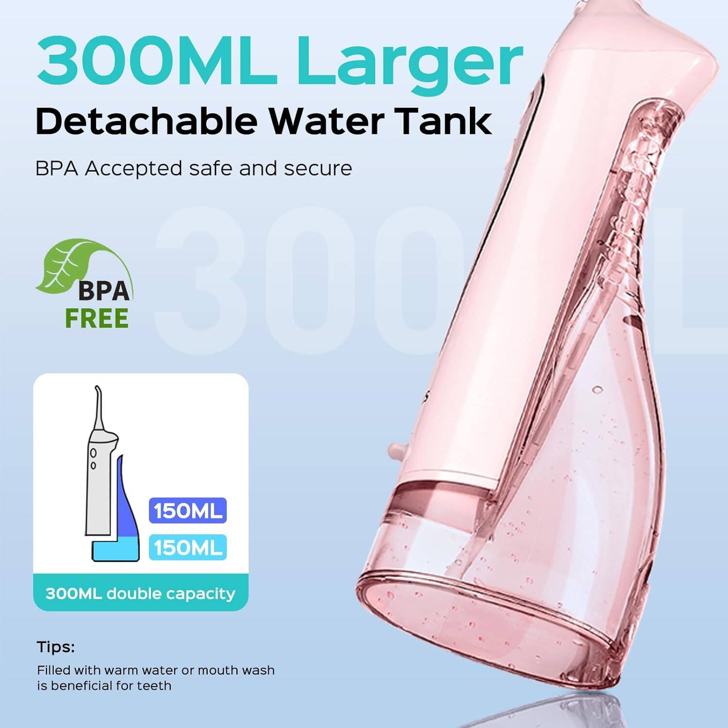 300ML Larger Detachable Water Tank  
BPA Accepted safe and secure  
BPA FREE  
150ML  
150ML  
300ML double capacity  
Tips: Filled with warm water or mouth wash is beneficial for teeth
