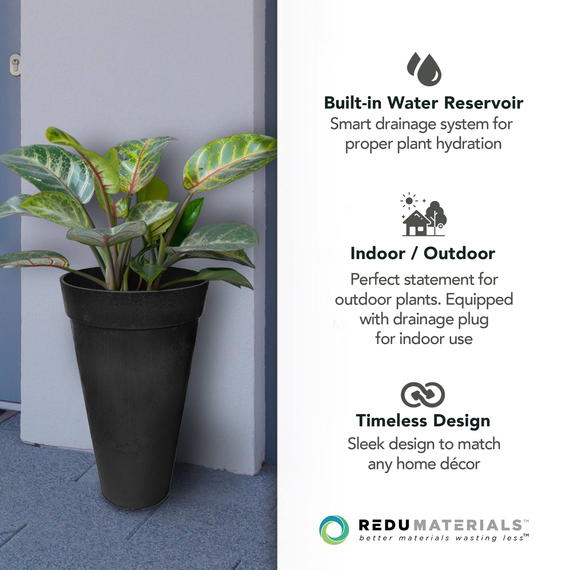 - Built-in Water Reservoir
  - Smart drainage system for proper plant hydration

- Indoor / Outdoor
  - Perfect statement for outdoor plants. Equipped with drainage plug for indoor use

- Timeless Design
  - Sleek design to match any home décor

- REDU MATERIALS
  - better materials wasting less
