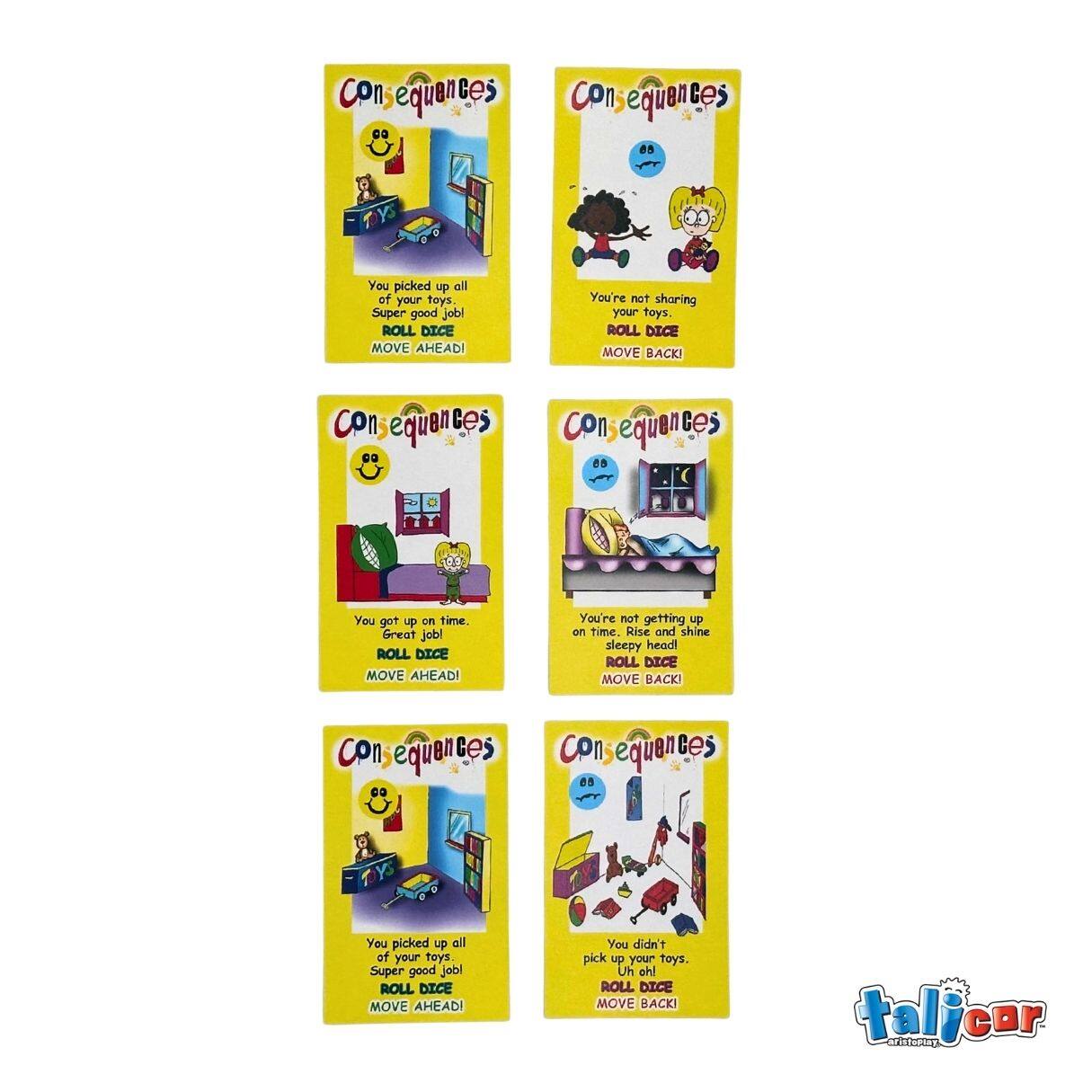 Consequences

You picked up all of your toys. Super good job!  
ROLL DICE MOVE AHEAD!

You're not sharing your toys.  
ROLL DICE MOVE BACK!

You got up on time. Great job!  
ROLL DICE MOVE AHEAD!

You're not getting up on time. Rise and shine sleepy head!  
ROLL DICE MOVE BACK!

You picked up all of your toys. Super good job!  
ROLL DICE MOVE AHEAD!

You didn't pick up your toys. Uh oh!  
ROLL DICE MOVE BACK!