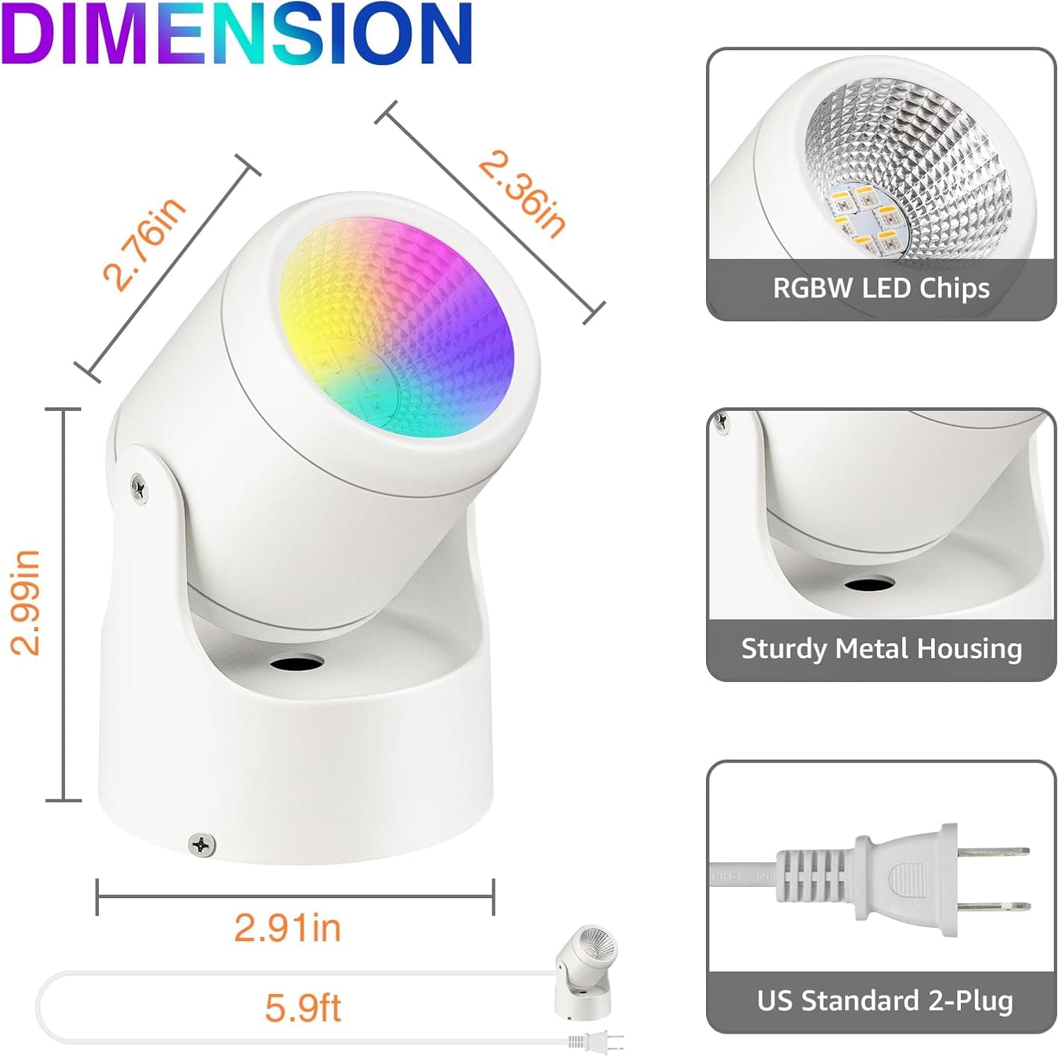 DIMENSION  
2.76in x 2.36in x 2.99in x 2.91in  
RGBW LED Chips  
Sturdy Metal Housing  
5.9ft US Standard 2-Plug