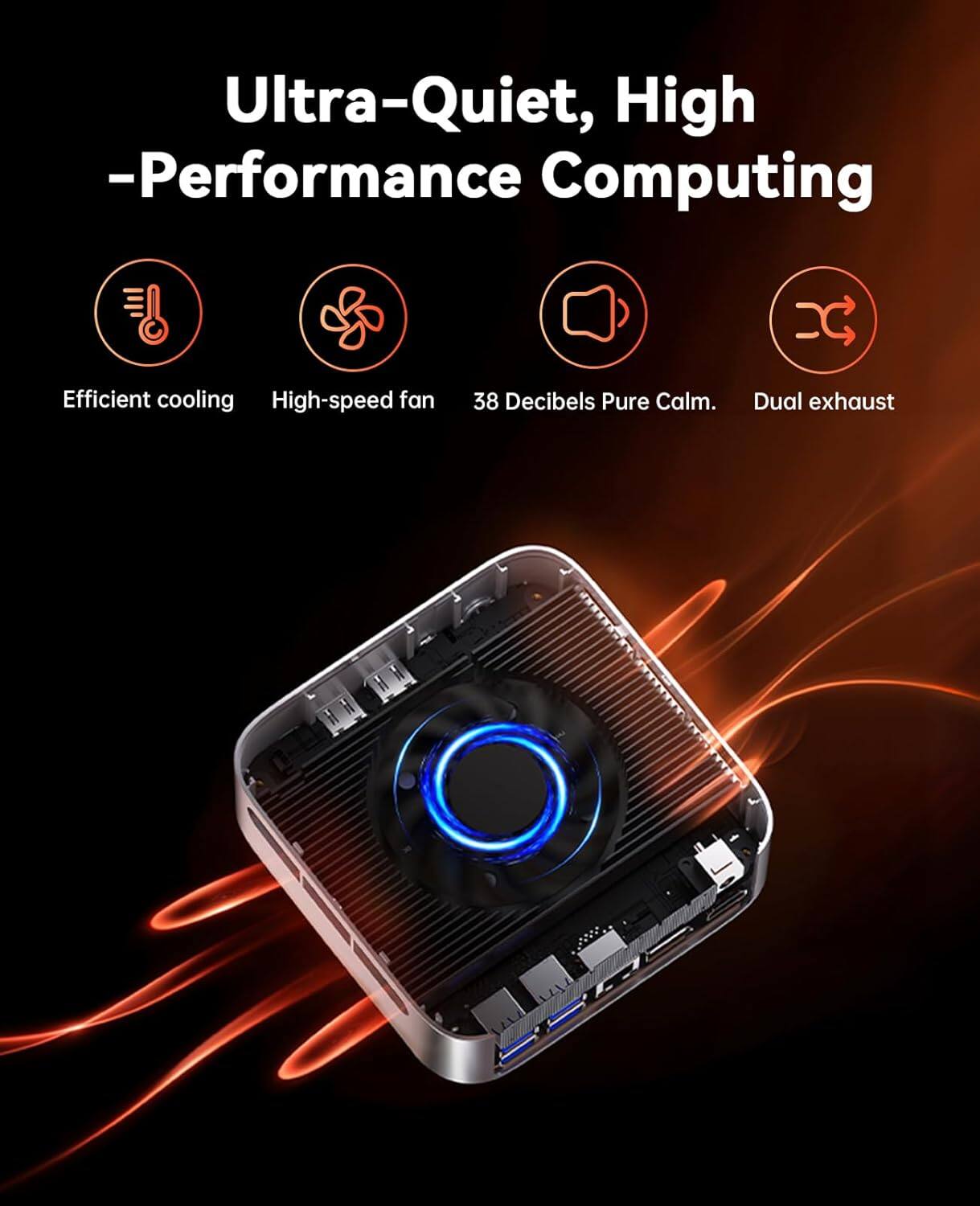 Ultra-Quiet, High-Performance Computing

Efficient cooling
High-speed fan
38 Decibels Pure Calm
Dual exhaust