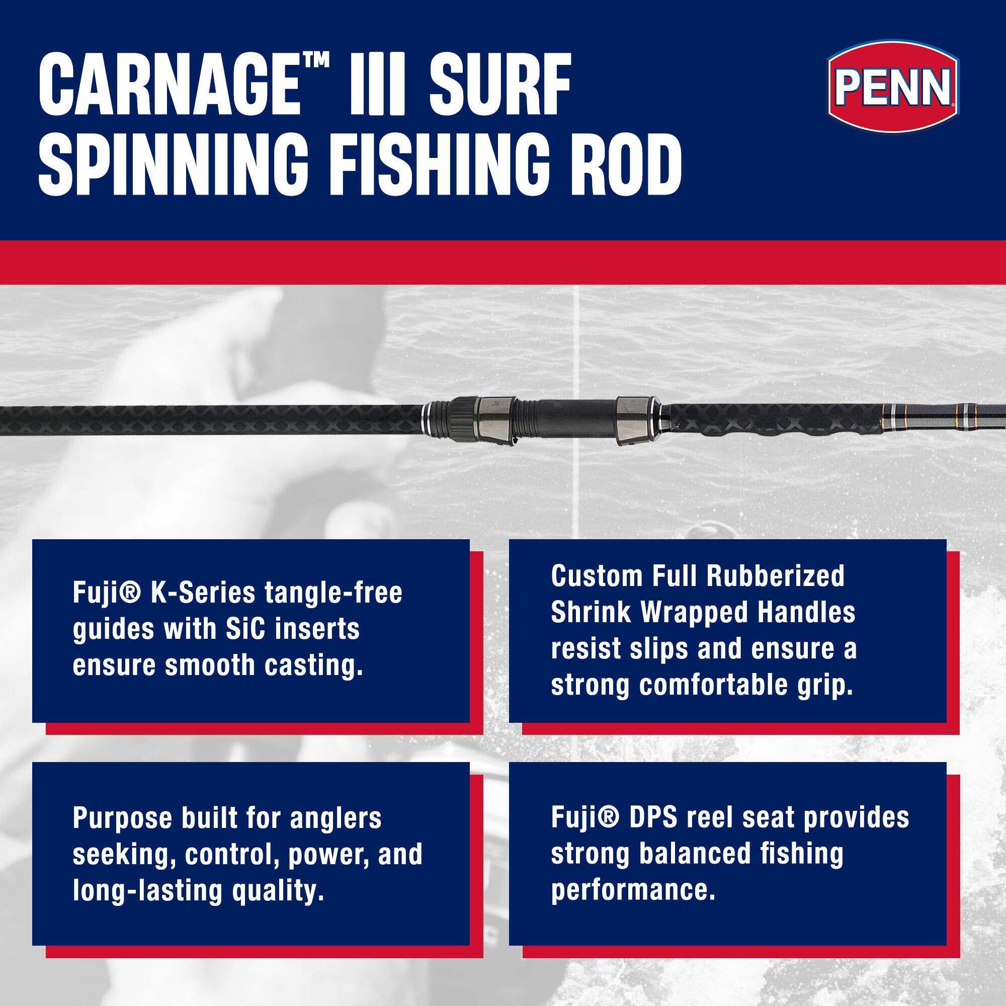 CARNAGE™ III SURF SPINNING FISHING ROD

PENN

Fuji® K-Series tangle-free guides with SiC inserts ensure smooth casting.

Custom Full Rubberized Shrink Wrapped Handles resist slips and ensure a strong comfortable grip.

Purpose built for anglers seeking, control, power, and long-lasting quality.

Fuji® DPS reel seat provides strong balanced fishing performance.