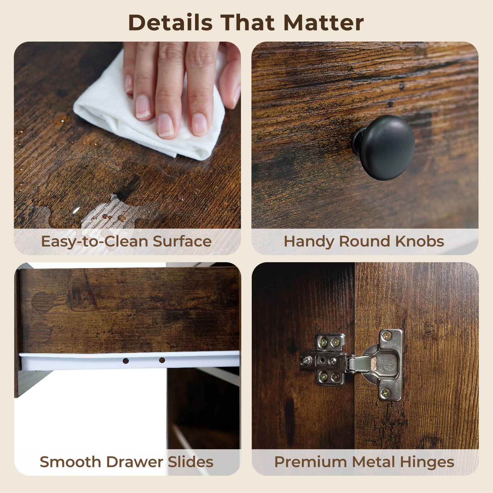 Details That Matter

- Easy-to-Clean Surface
- Handy Round Knobs
- Smooth Drawer Slides
- Premium Metal Hinges